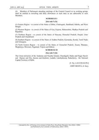[भाग II—खण्ड 3(i)] भारत का राजपत्र : असाधारण 7
(4) Members of Parliament attending meetings of the Central Council or its working groups
shall be entitled to travelling and daily allowances at such rates as are admissible to such
Members.
SCHEDULE I
[See rule 3 (3)]
(1) Eastern Region - to consist of the States of Bihar, Chattisgarh, Jharkhand, Odisha, and West
Bengal.
(2) Western Region - to consist of the States of Goa, Gujarat, Maharashtra, Madhya Pradesh and
Rajasthan.
(3) Northern Region - to consist of the States of Haryana, Himachal Pradesh, Punjab, Uttar
Pradesh and Uttarakhand.
(4) Southern Region - to consist of the States of Andhra Pradesh, Karnataka, Kerala, Tamil Nadu
and Telangana.
(5) North Eastern Region – to consist of the States of Arunachal Pradesh, Assam, Manipur,
Meghalaya, Mizoram, Nagaland, Tripura and Sikkim.
SCHEDULE II
[See rule 3 (4)]
The Union territories of the Andaman and Nicobar Islands, Chandigarh, Dadra and Nagar Haveli
and Daman and Diu, Jammu and Kashmir, Ladakh, Lakshadweep, Puducherry, the National
Capital Territory of Delhi.
[F. No. J-10/2/2019-CPU]
AMIT MEHTA, Jt. Secy.
Uploaded by Dte. of Printing at Government of India Press, Ring Road, Mayapuri, New Delhi-110064
and Published by the Controller of Publications, Delhi-110054. MANOJ
KUMAR VERMA
Digitally signed by
MANOJ KUMAR VERMA
Date: 2020.07.16 18:07:24
+05'30'
 