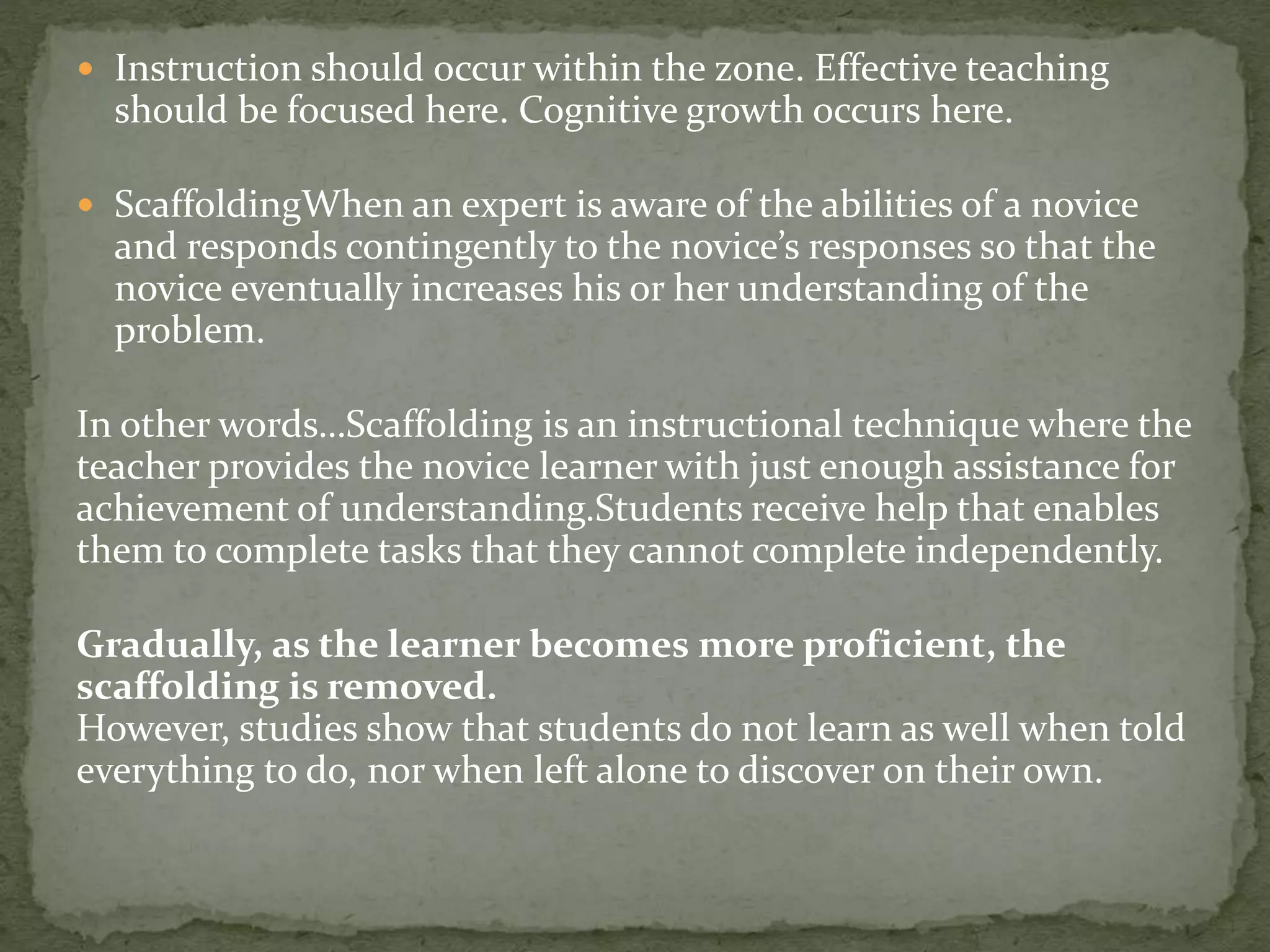  Instruction should occur within the zone. Effective teaching
should be focused here. Cognitive growth occurs here.
 ScaffoldingWhen an expert is aware of the abilities of a novice
and responds contingently to the novice’s responses so that the
novice eventually increases his or her understanding of the
problem.
In other words…Scaffolding is an instructional technique where the
teacher provides the novice learner with just enough assistance for
achievement of understanding.Students receive help that enables
them to complete tasks that they cannot complete independently.
Gradually, as the learner becomes more proficient, the
scaffolding is removed.
However, studies show that students do not learn as well when told
everything to do, nor when left alone to discover on their own.
 