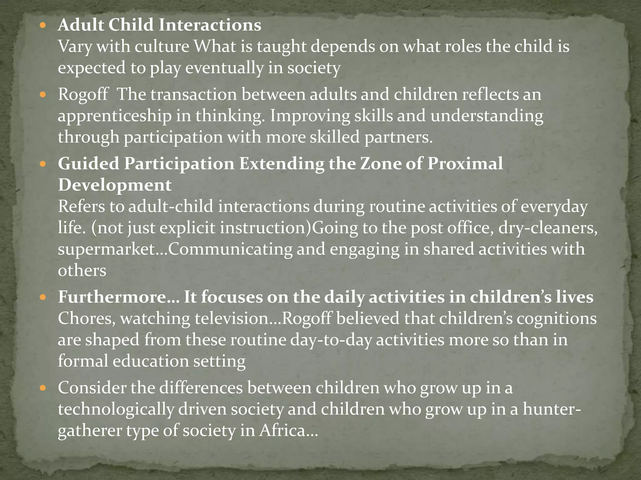  Adult Child Interactions
Vary with culture What is taught depends on what roles the child is
expected to play eventually in society
 Rogoff The transaction between adults and children reflects an
apprenticeship in thinking. Improving skills and understanding
through participation with more skilled partners.
 Guided Participation Extending the Zone of Proximal
Development
Refers to adult-child interactions during routine activities of everyday
life. (not just explicit instruction)Going to the post office, dry-cleaners,
supermarket…Communicating and engaging in shared activities with
others
 Furthermore… It focuses on the daily activities in children’s lives
Chores, watching television…Rogoff believed that children’s cognitions
are shaped from these routine day-to-day activities more so than in
formal education setting
 Consider the differences between children who grow up in a
technologically driven society and children who grow up in a hunter-
gatherer type of society in Africa…
 