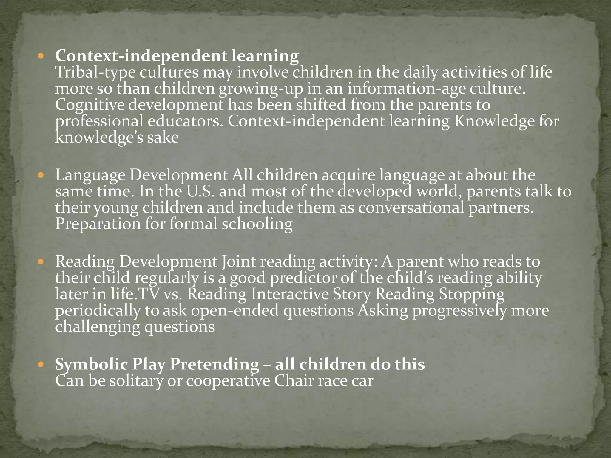  Context-independent learning
Tribal-type cultures may involve children in the daily activities of life
more so than children growing-up in an information-age culture.
Cognitive development has been shifted from the parents to
professional educators. Context-independent learning Knowledge for
knowledge’s sake
 Language Development All children acquire language at about the
same time. In the U.S. and most of the developed world, parents talk to
their young children and include them as conversational partners.
Preparation for formal schooling
 Reading Development Joint reading activity: A parent who reads to
their child regularly is a good predictor of the child’s reading ability
later in life.TV vs. Reading Interactive Story Reading Stopping
periodically to ask open-ended questions Asking progressively more
challenging questions
 Symbolic Play Pretending – all children do this
Can be solitary or cooperative Chair race car
 