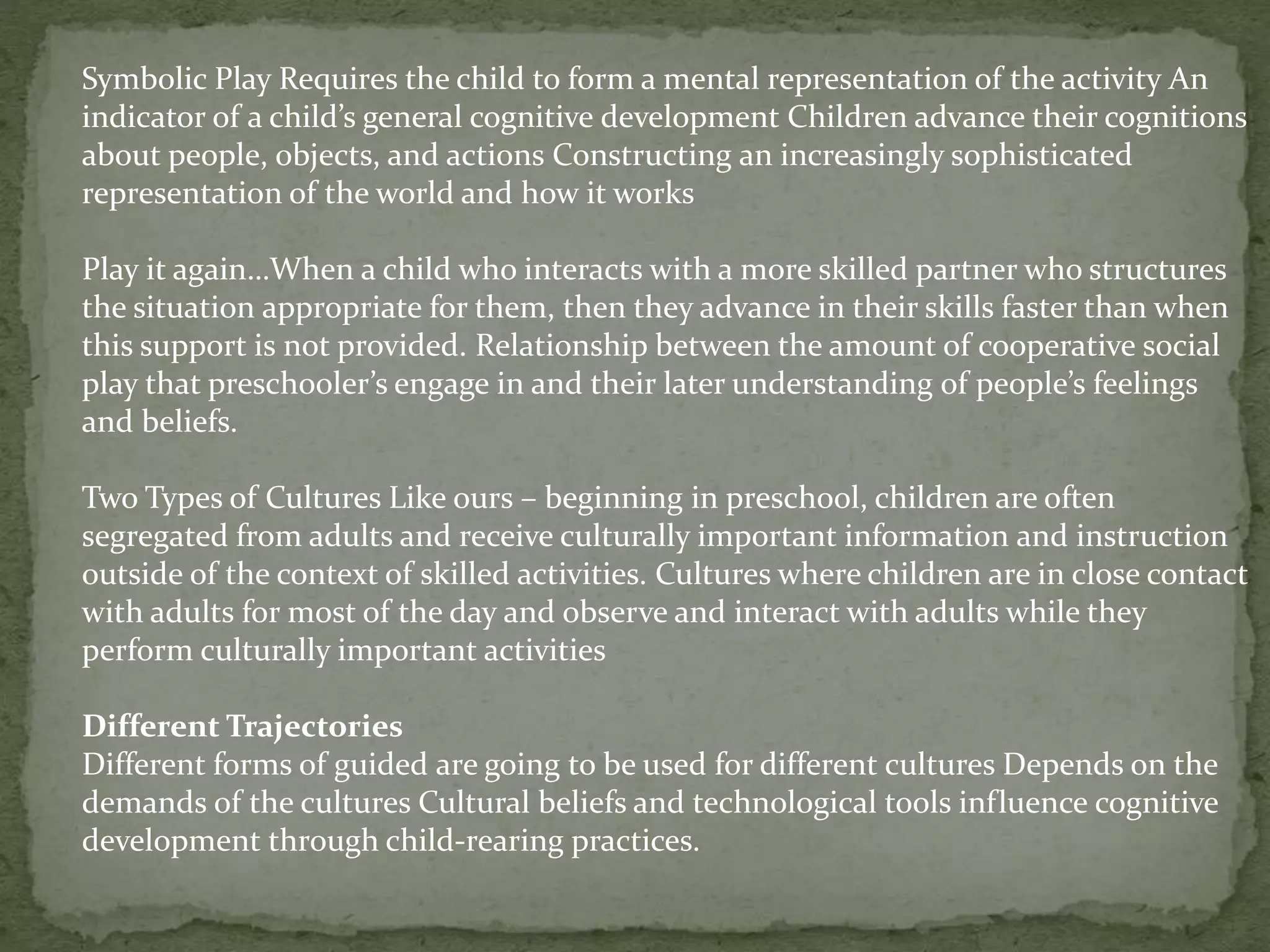 Symbolic Play Requires the child to form a mental representation of the activity An
indicator of a child’s general cognitive development Children advance their cognitions
about people, objects, and actions Constructing an increasingly sophisticated
representation of the world and how it works
Play it again…When a child who interacts with a more skilled partner who structures
the situation appropriate for them, then they advance in their skills faster than when
this support is not provided. Relationship between the amount of cooperative social
play that preschooler’s engage in and their later understanding of people’s feelings
and beliefs.
Two Types of Cultures Like ours – beginning in preschool, children are often
segregated from adults and receive culturally important information and instruction
outside of the context of skilled activities. Cultures where children are in close contact
with adults for most of the day and observe and interact with adults while they
perform culturally important activities
Different Trajectories
Different forms of guided are going to be used for different cultures Depends on the
demands of the cultures Cultural beliefs and technological tools influence cognitive
development through child-rearing practices.
 