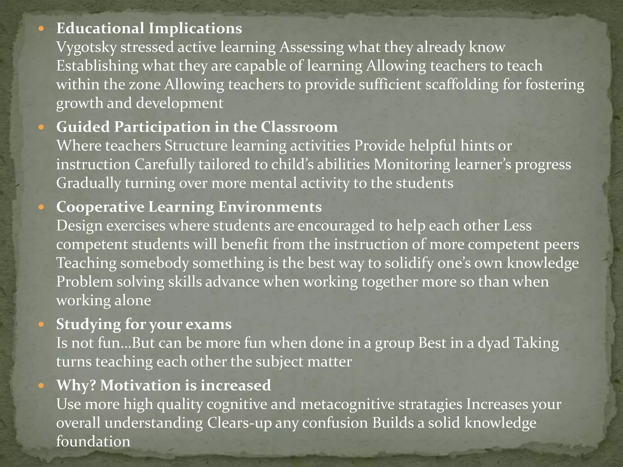  Educational Implications
Vygotsky stressed active learning Assessing what they already know
Establishing what they are capable of learning Allowing teachers to teach
within the zone Allowing teachers to provide sufficient scaffolding for fostering
growth and development
 Guided Participation in the Classroom
Where teachers Structure learning activities Provide helpful hints or
instruction Carefully tailored to child’s abilities Monitoring learner’s progress
Gradually turning over more mental activity to the students
 Cooperative Learning Environments
Design exercises where students are encouraged to help each other Less
competent students will benefit from the instruction of more competent peers
Teaching somebody something is the best way to solidify one’s own knowledge
Problem solving skills advance when working together more so than when
working alone
 Studying for your exams
Is not fun…But can be more fun when done in a group Best in a dyad Taking
turns teaching each other the subject matter
 Why? Motivation is increased
Use more high quality cognitive and metacognitive stratagies Increases your
overall understanding Clears-up any confusion Builds a solid knowledge
foundation
 