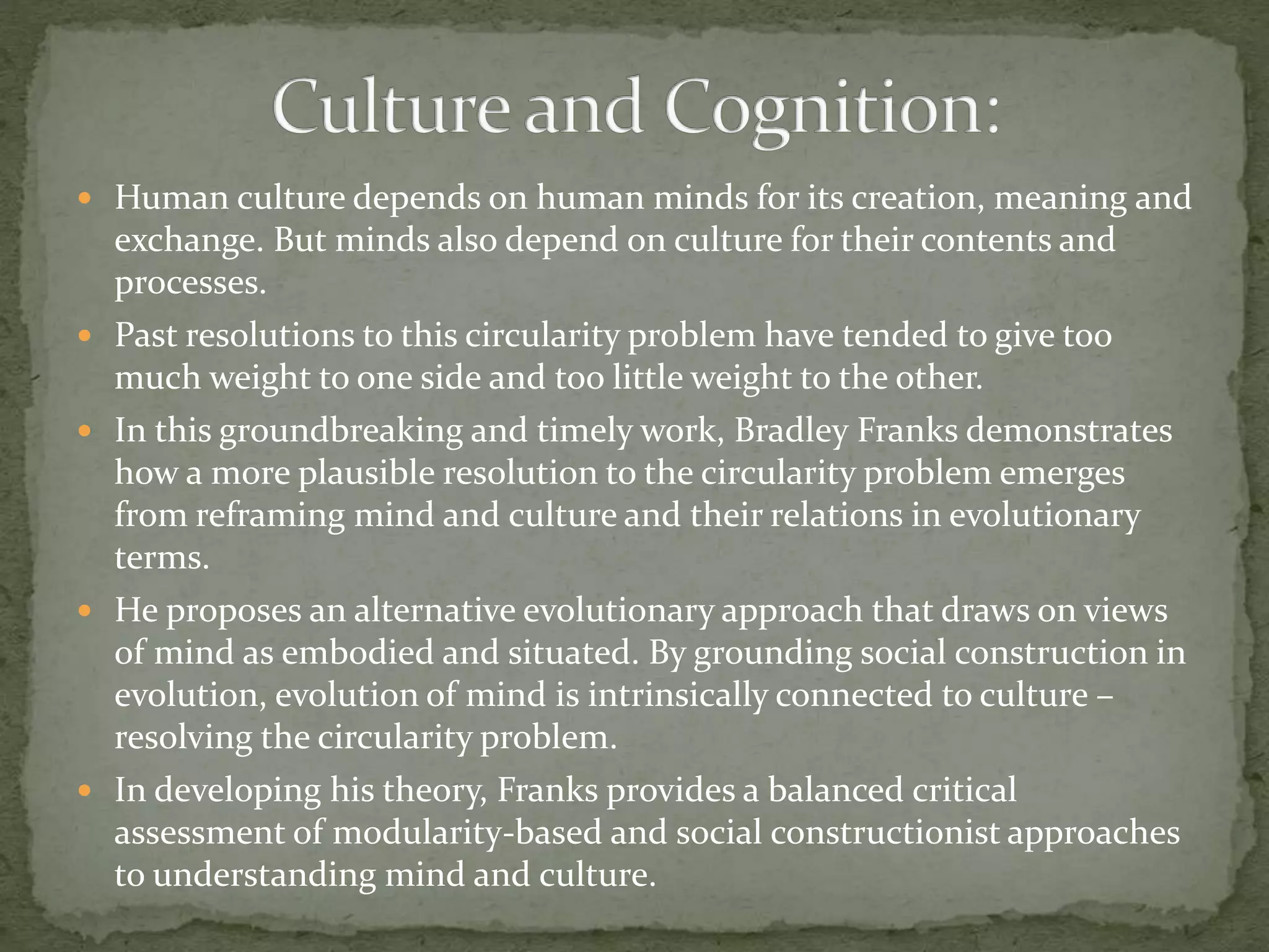  Human culture depends on human minds for its creation, meaning and
exchange. But minds also depend on culture for their contents and
processes.
 Past resolutions to this circularity problem have tended to give too
much weight to one side and too little weight to the other.
 In this groundbreaking and timely work, Bradley Franks demonstrates
how a more plausible resolution to the circularity problem emerges
from reframing mind and culture and their relations in evolutionary
terms.
 He proposes an alternative evolutionary approach that draws on views
of mind as embodied and situated. By grounding social construction in
evolution, evolution of mind is intrinsically connected to culture –
resolving the circularity problem.
 In developing his theory, Franks provides a balanced critical
assessment of modularity-based and social constructionist approaches
to understanding mind and culture.
 
