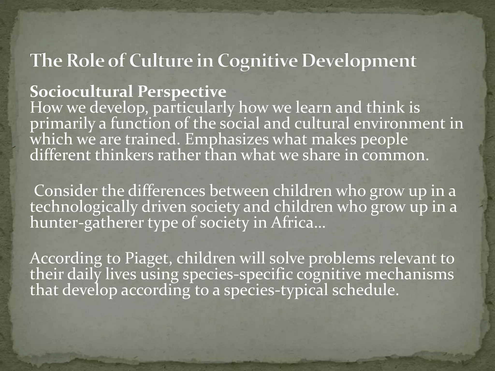 Sociocultural Perspective
How we develop, particularly how we learn and think is
primarily a function of the social and cultural environment in
which we are trained. Emphasizes what makes people
different thinkers rather than what we share in common.
Consider the differences between children who grow up in a
technologically driven society and children who grow up in a
hunter-gatherer type of society in Africa…
According to Piaget, children will solve problems relevant to
their daily lives using species-specific cognitive mechanisms
that develop according to a species-typical schedule.
 