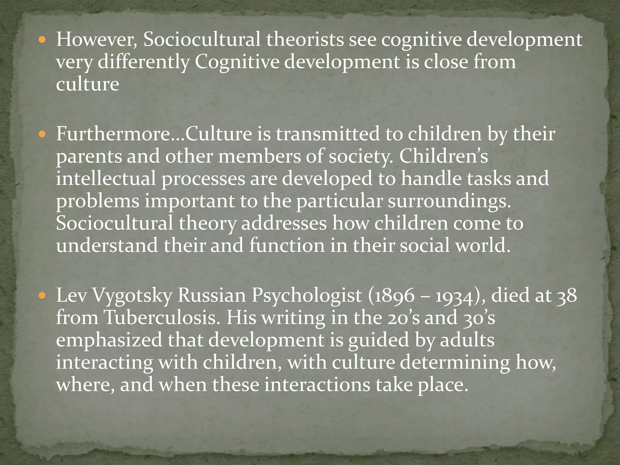  However, Sociocultural theorists see cognitive development
very differently Cognitive development is close from
culture
 Furthermore…Culture is transmitted to children by their
parents and other members of society. Children’s
intellectual processes are developed to handle tasks and
problems important to the particular surroundings.
Sociocultural theory addresses how children come to
understand their and function in their social world.
 Lev Vygotsky Russian Psychologist (1896 – 1934), died at 38
from Tuberculosis. His writing in the 20’s and 30’s
emphasized that development is guided by adults
interacting with children, with culture determining how,
where, and when these interactions take place.
 