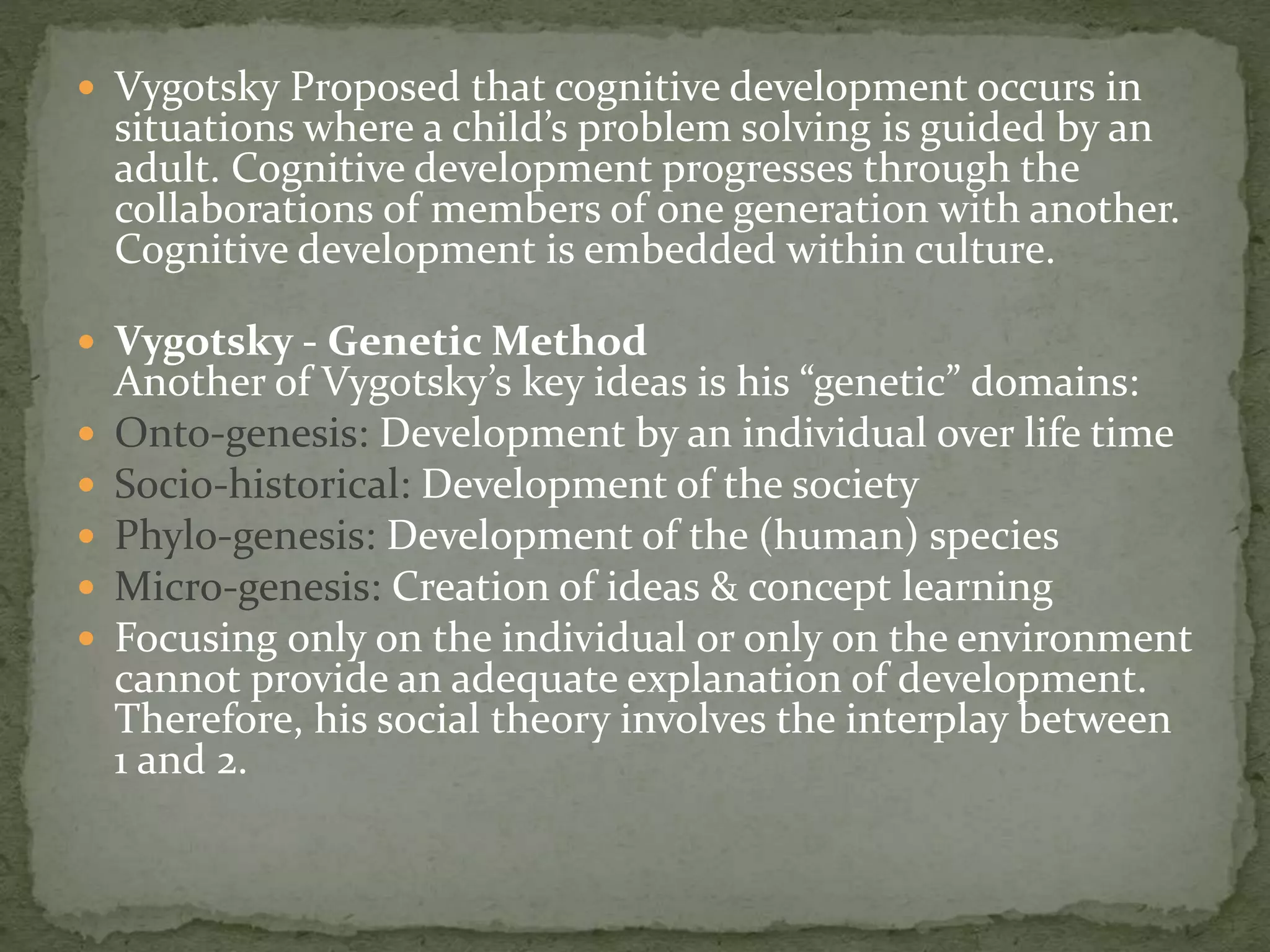  Vygotsky Proposed that cognitive development occurs in
situations where a child’s problem solving is guided by an
adult. Cognitive development progresses through the
collaborations of members of one generation with another.
Cognitive development is embedded within culture.
 Vygotsky - Genetic Method
Another of Vygotsky’s key ideas is his “genetic” domains:
 Onto-genesis: Development by an individual over life time
 Socio-historical: Development of the society
 Phylo-genesis: Development of the (human) species
 Micro-genesis: Creation of ideas & concept learning
 Focusing only on the individual or only on the environment
cannot provide an adequate explanation of development.
Therefore, his social theory involves the interplay between
1 and 2.
 