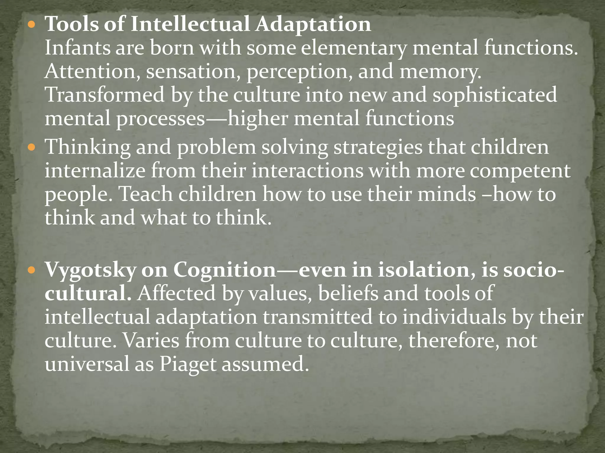  Tools of Intellectual Adaptation
Infants are born with some elementary mental functions.
Attention, sensation, perception, and memory.
Transformed by the culture into new and sophisticated
mental processes—higher mental functions
 Thinking and problem solving strategies that children
internalize from their interactions with more competent
people. Teach children how to use their minds –how to
think and what to think.
 Vygotsky on Cognition—even in isolation, is socio-
cultural. Affected by values, beliefs and tools of
intellectual adaptation transmitted to individuals by their
culture. Varies from culture to culture, therefore, not
universal as Piaget assumed.
 