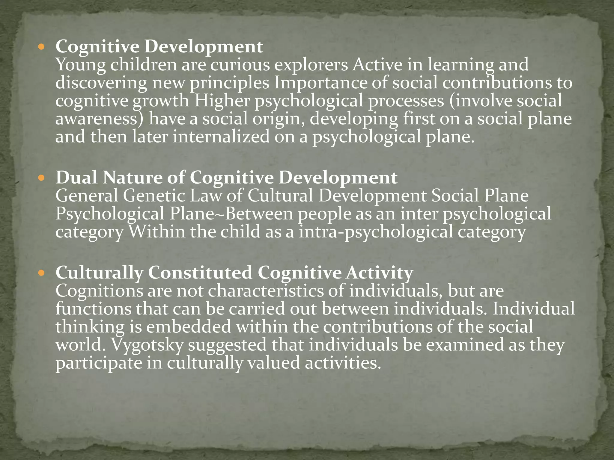  Cognitive Development
Young children are curious explorers Active in learning and
discovering new principles Importance of social contributions to
cognitive growth Higher psychological processes (involve social
awareness) have a social origin, developing first on a social plane
and then later internalized on a psychological plane.
 Dual Nature of Cognitive Development
General Genetic Law of Cultural Development Social Plane
Psychological Plane~Between people as an inter psychological
category Within the child as a intra-psychological category
 Culturally Constituted Cognitive Activity
Cognitions are not characteristics of individuals, but are
functions that can be carried out between individuals. Individual
thinking is embedded within the contributions of the social
world. Vygotsky suggested that individuals be examined as they
participate in culturally valued activities.
 