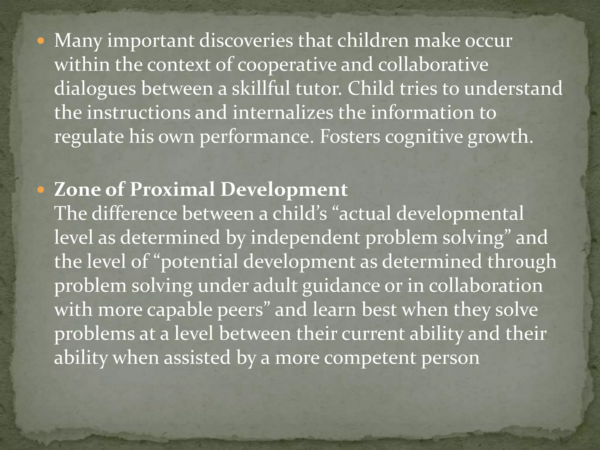  Many important discoveries that children make occur
within the context of cooperative and collaborative
dialogues between a skillful tutor. Child tries to understand
the instructions and internalizes the information to
regulate his own performance. Fosters cognitive growth.
 Zone of Proximal Development
The difference between a child’s “actual developmental
level as determined by independent problem solving” and
the level of “potential development as determined through
problem solving under adult guidance or in collaboration
with more capable peers” and learn best when they solve
problems at a level between their current ability and their
ability when assisted by a more competent person
 