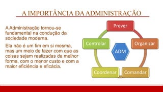 A IMPORTÂNCIA DAADMINISTRAÇÃO
A Administração tornou-se
fundamental na condução da
sociedade moderna.
Ela não é um fim em si mesma,
mas um meio de fazer com que as
coisas sejam realizadas da melhor
forma, com o menor custo e com a
maior eficiência e eficácia.
ADM
Prever
Organizar
Comandar
Coordenar
Controlar
 