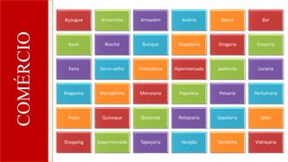COMÉRCIO Açougue Armarinho Armazém Aviário Banca Bar
Bazar Brechó Butique Chapelaria Drogaria Empório
Feira Ferro-velho Floricultura Hipermercado Joalheria Livraria
Magazine Mercadinho Mercearia Papelaria Peixaria Perfumaria
Posto Quiosque Quitanda Relojoaria Sapataria Sebo
Shopping Supermercado Tapeçaria Varejão Vendinha Vidraçaria
 