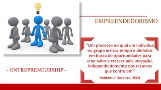 EMPREENDEDORISMO
“Um processo no qual um individuo
ou grupo arrisca tempo e dinheiro
em busca de oportunidades para
criar valor e crescer pela inovação,
independentemente dos recursos
que controlam.”
Robbins e Decenzo, 2004
- ENTREPRENEURSHIP -
 