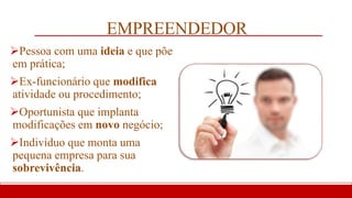 EMPREENDEDOR
Pessoa com uma ideia e que põe
em prática;
Ex-funcionário que modifica
atividade ou procedimento;
Oportunista que implanta
modificações em novo negócio;
Indivíduo que monta uma
pequena empresa para sua
sobrevivência.
 