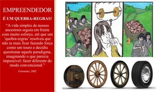 EMPREENDEDOR
É UM QUEBRA-REGRAS!
“A vida simples de nossos
ancestrais seguia em frente
com muito esforço, até que um
‘quebra-regras’ resolveu que
não ia mais ficar fazendo força
como um touro e decidiu
questionar aquele paradigma,
imaginando o que parecia
impossível: fazer diferente do
modo convencional.”
Fernandes, 2002
 