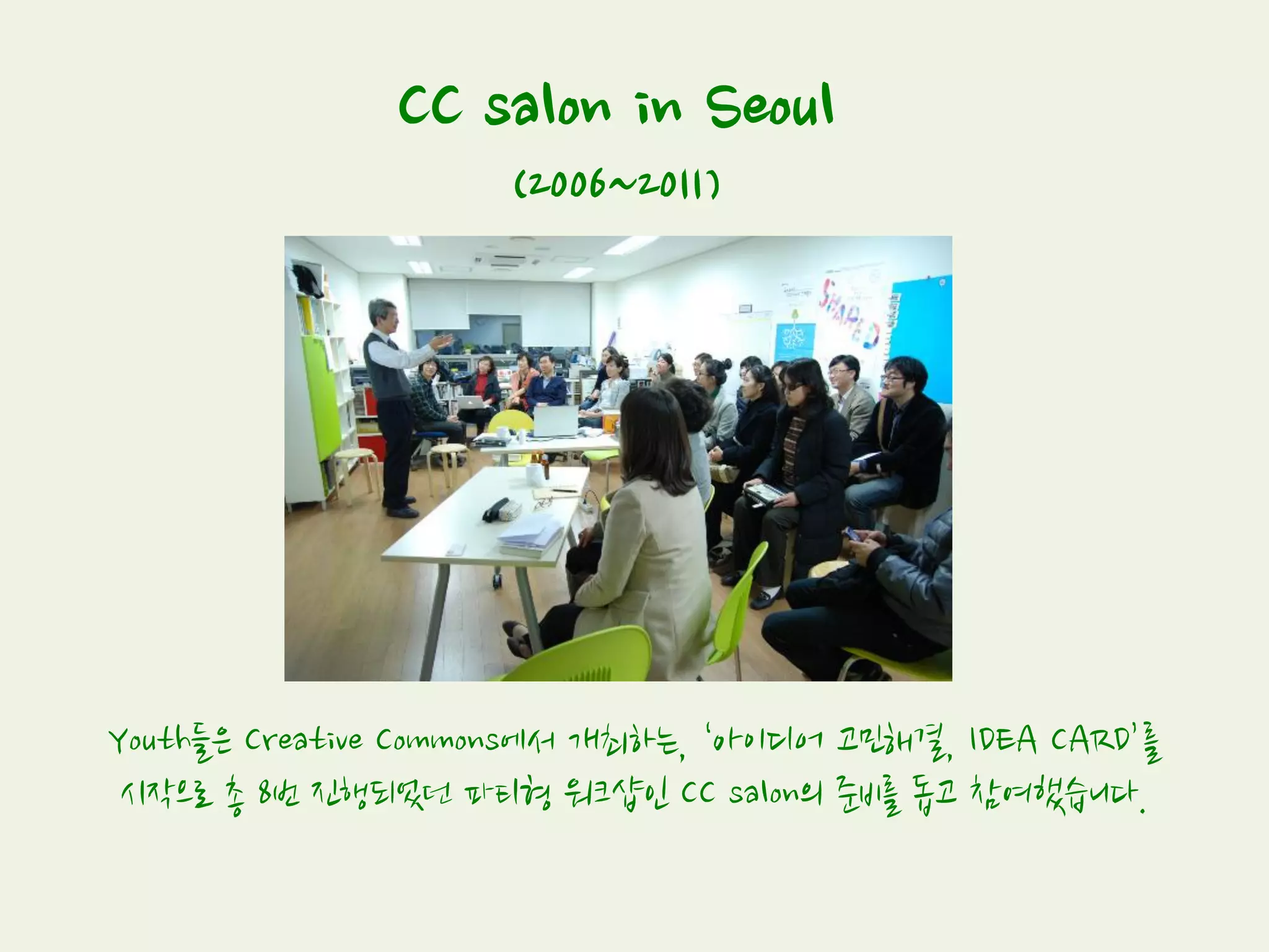 CC salon in Seoul
(2006~2011)
Youth들은 Creative Commons에서 개최하는, ‘아이디어 고민해결, IDEA CARD’를
시작으로 총 8번 진행되었던 파티형 워크샵인 CC salon의 준비를 돕고 참여했습니다.
 