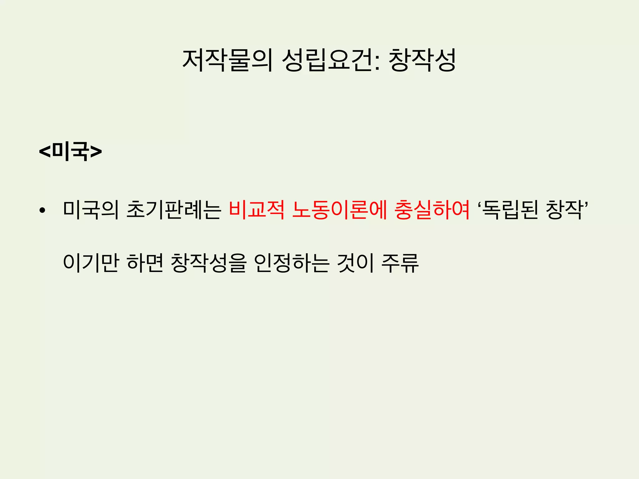 저작물의 성립요건: 창작성
•  특허법의 신규성과는 다른 개념
•  기존의 다른 저작물을 베끼지 않았다는 것
•  특허법의 신규성은 단순히 남의 것을 베끼지 않았다는 것이 아니라 기존에 존
재하지 않던 것을 새로이 창작해 내었음을 요구함
•  저작권법은 양적으로 풍부한 저작물의 축적을 도모하는 반면에 특허법은 질적
으로 효과적인 기술의 축적을 도모하는 제도임
 