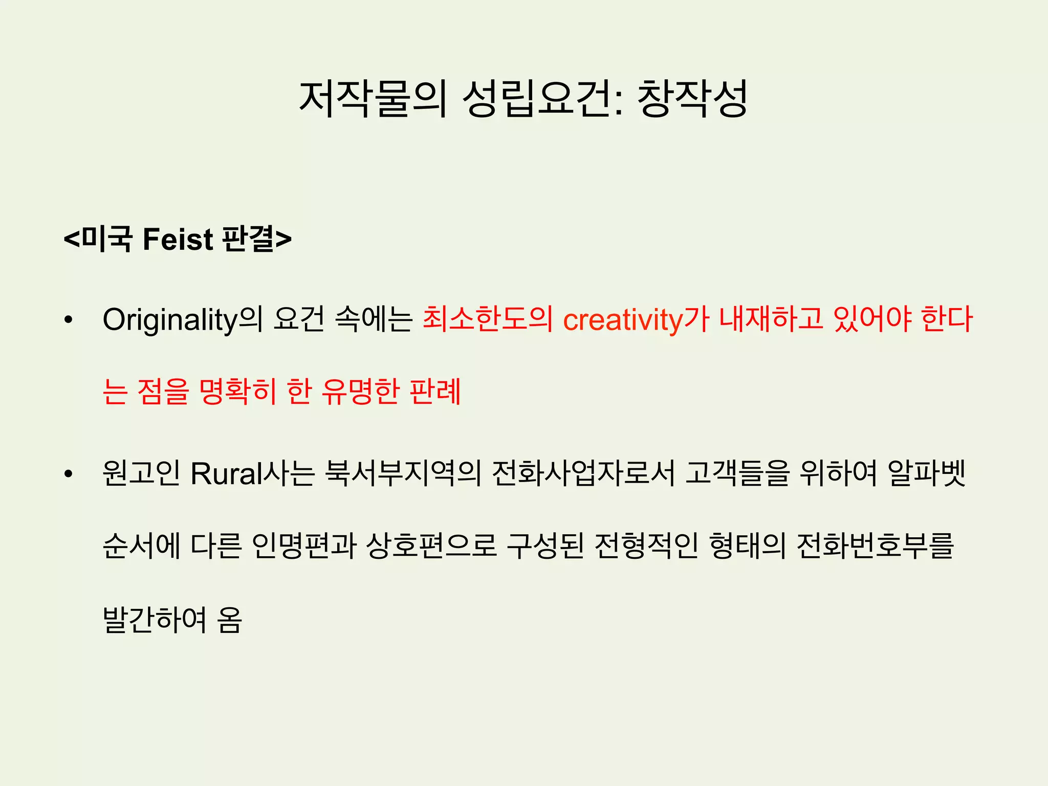저작물의 성립요건: 창작성
노동이론(sweat of the brow theory)
저작권을 부여하는 근거를 저작자의 정신적 노동에 대한 대가라고 설명한다.
•  저작자의 정신적 노동이 투여된 이상 아주 낮은 수준의 창작성 만으로도 극단적으로 말하면 창작성
이 거의 없는 경우에도 저작물로 성립되는데 지장이 없다는 입장.
•  미국은 전통적으로 노동이론에 가까운 입장으로서 남의 것을 베끼지만 않았다면 창작성을 인정하
는 입장. 따라서 어떤 작품의 기원(origin)이 다른 사람이 아닌 바로 그 작가에게 있으면 창작성이
있다는 의미에서 창작성을 originality라 부름
 