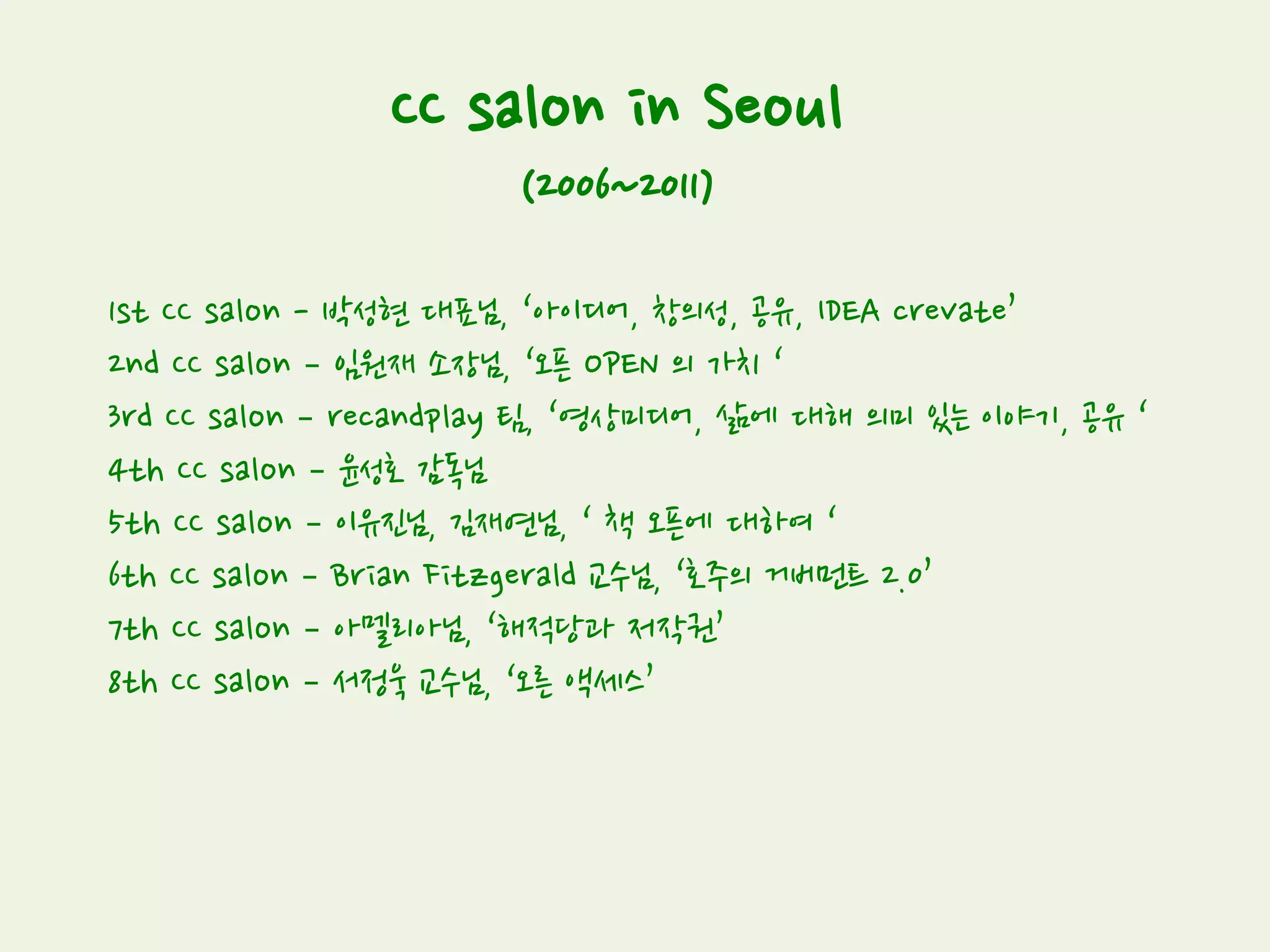 CC salon in Seoul
(2006~2011)
1st CC salon - 박성현 대표님, ‘아이디어, 창의성, 공유, IDEA crevate’
2nd CC salon – 임원재 소장님, ‘오픈 OPEN 의 가치 ‘
3rd CC salon – recandplay 팀, ‘영상미디어, 삶에 대해 의미 있는 이야기, 공유 ‘
4th CC salon – 윤성호 감독님
5th CC salon – 이유진님, 김재연님, ‘ 책 오픈에 대하여 ‘
6th CC salon – Brian Fitzgerald 교수님, ‘호주의 거버먼트 2.0’
7th CC salon – 아멜리아님, ‘해적당과 저작권’
8th CC salon – 서정욱 교수님, ‘오른 액세스’
 