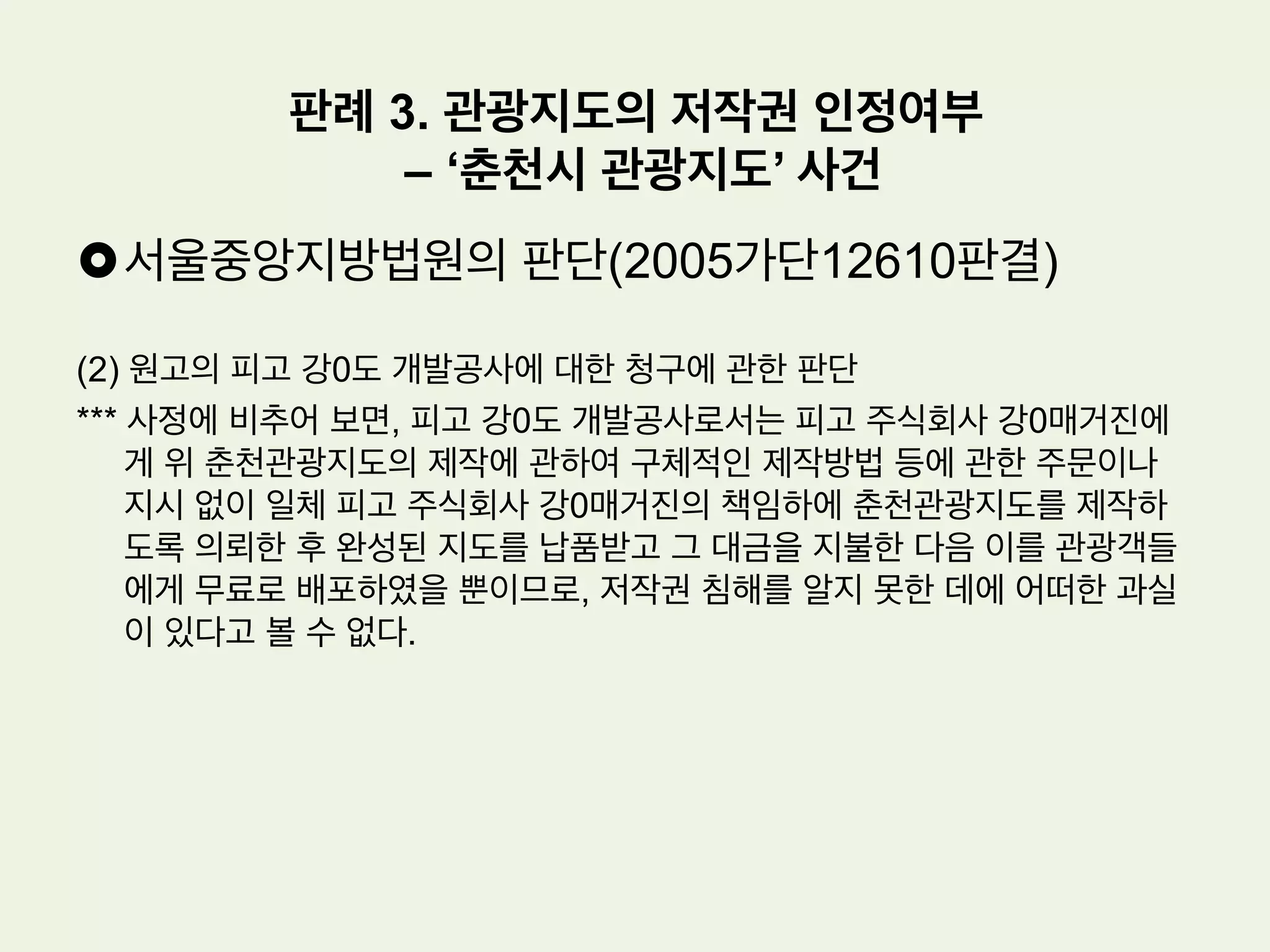 £ 사실관계
(1) 원고: 지도 제작업 등을 주된 목적으로 하는 법인. 2000. 9. 1. 경 춘천시의 전
경을 입체적으로 표현하는 관광지도를 제작하였다.
(2) 피고 강0도 개발공사, 피고 주식회사 강0 매거진: 피고 강0도 개발공사는 관
광사업 등을 주된 목적으로 하는 지방공기업이고, 피고 주식회사 강0매거진은
위 피고 강0도 개발공사로부터 지도제작업체로 선정되어 춘천관광지도를 납품
하였다.
(3) 그런데 피고 주식회사 강0매거진이 제작하여 납품한 위 춘천관광지도 역시 이
사건 저작물과 마찬가지로 의도적인 왜곡표현으로 다운타운 지역을 크게 나타
내고, 다운타운 지역으로부터 원거리에 산재되어 있는 남이섬과 같은 관광명소
들을 실제보다 가까운 거리에 배치한 특징을 갖고 있다
판례 3. 관광지도의 저작권 인정여부
– ‘춘천시 관광지도’ 사건
 