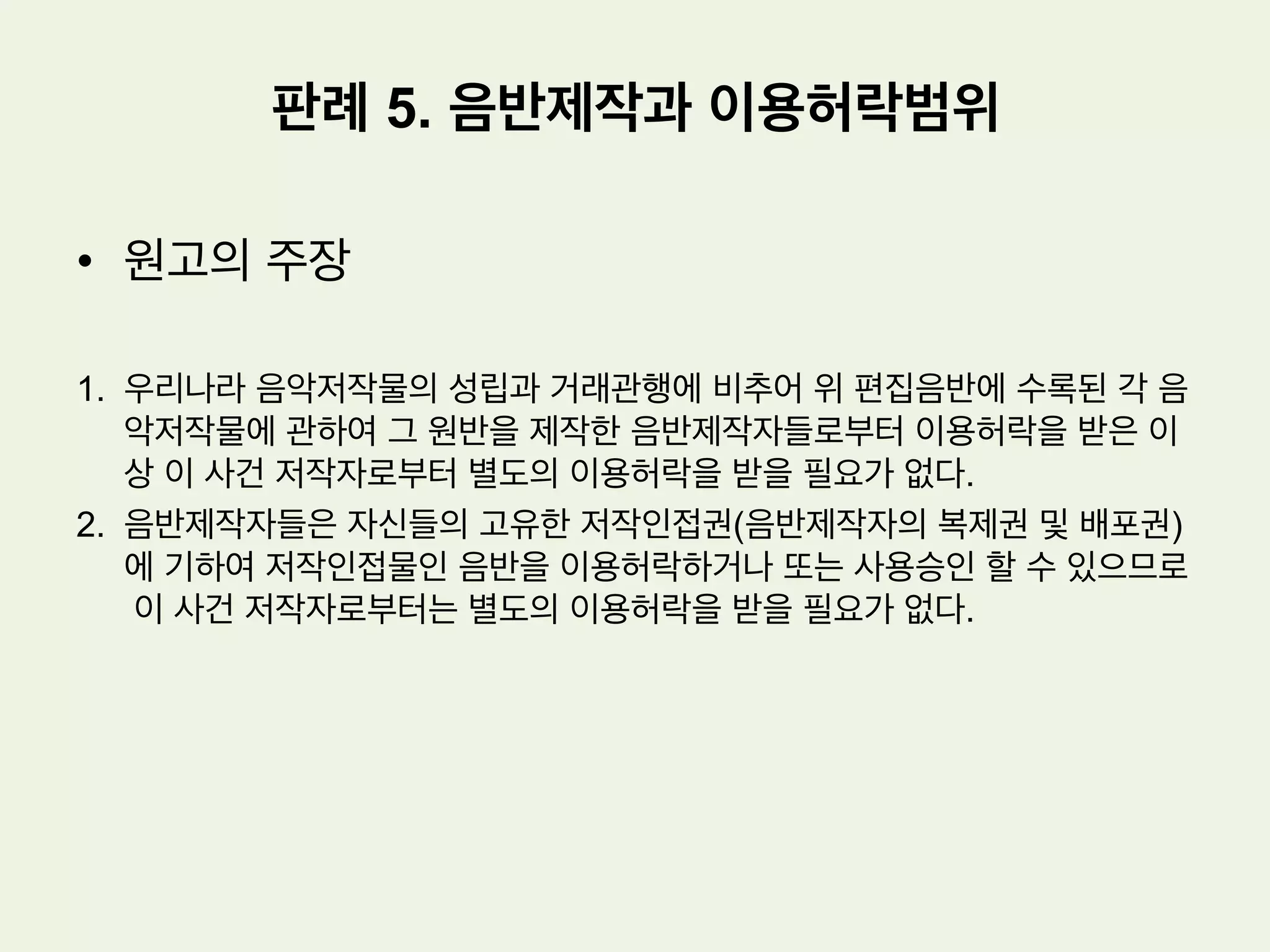 •  사실관계
1.  원고 : x 엔터테인먼트 사, y 미디어라는 상호로 음반제작 및 유통업을 하는
자
2.  피고: 저작권 신탁관리업을 영위하는 법인 z
3.  원고는 피고로부터 이 사건 음악저작물에 대한 이용허락을 받지 않았다.
4.  원고는 이 사건 음악저작물의 원반제작자로부터는 이용허락을 받았다.
5.  피고는 원고에 대하여 저작권 침해로 인한 손해배상청구사실을 알렸고, 원고는
피고에 대하여 위와 같은 손해배상채무가 존재하지 아니한다는 채무부존재확
인소송을 본건과 같이 제기하였다.
판례 5. 음반제작과 이용허락범위
 