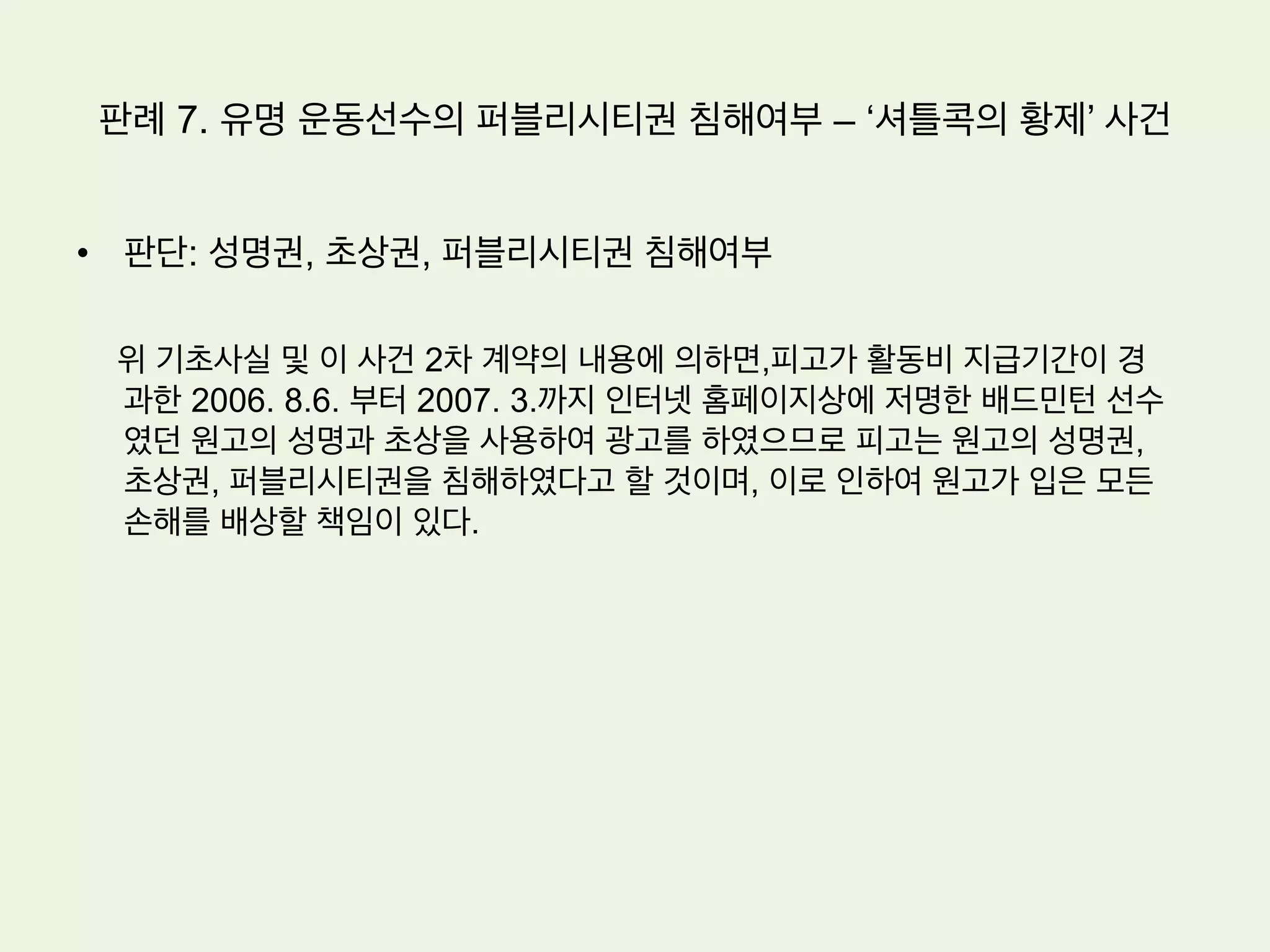 판례 6. 드라마 초상권 침해여부
•  판단(서울중앙지방법원 2006가합36290 판결)
1.  피고 프로덕션은 원고들과의 약속에 위반하여 원고들의 얼
굴이 포함된 이 사건 연주장면을 촬영하였다
2.  모든 국민은 인격권으로서의 초상권을 침해받지 아니할 권
리가 있고,자신의 초상에 관한 방송을 동의한 경우에도 당시
예정한 방법과 달리 방송된 경우에는 초상권의 침해가 있다.
3.  원고들의 초상권이 침해됨으로써 원고들이 입은 정신적 손
해를 금전적으로나마 배상할 책임이 있다.
 