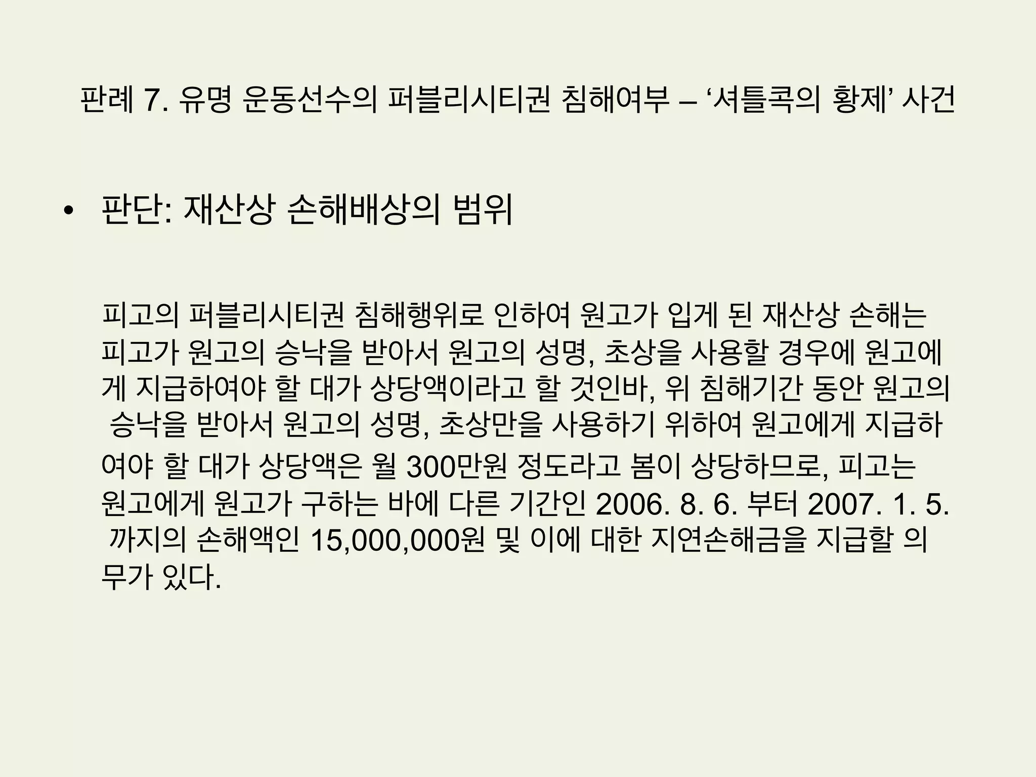 판례 7. 유명 운동선수의 퍼블리시티권 침해여부 – ‘셔틀콕의 황제’ 사건
•  원고: 세계적인 배드민턴 선수로 국내와 말레이시아 등의 동남아에 널리
알려져 있으며, 현재는 배드민턴 지도자로서 활동하고 있다
•  피고: 배드민턴 관련 스포츠 용품을 제조, 판매하는 주식회사이다
•  원고의 주장: 이 사건 2차 계약의 기간은 원고와 피고 사이의 재계약 협
상과정에서 알 수 있듯이 3년이라 할 것이어서, 이사건 2차 계약은 2006.
8. 5. 기간만료로 종료되었다. 그런데 피고는 이 사건 2차 계약기간만료
이후에도 사업수행을 위하여 원고의 성명, 초상, 이 사건 상표권,서비스
표권을 무단으로 사용하고 있다. 피고가 위와 같이 국내에 널리 인식된
원고의 성명이나 초상을 계약기간 만료 이후에도 무단으로 사용하는 행
위는 원고의 성명권, 초상권 및 퍼블리시티권을 침해하는 불법행위이다.
 