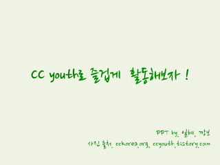 CC youth로 즐겁게 활동해보자 !
PPT by. 일혜, 깡보
사진 출처. cckorea.org, ccyouth.tistory.com
 