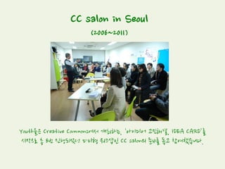 CC salon in Seoul
(2006~2011)
Youth들은 Creative Commons에서 개최하는, ‘아이디어 고민해결, IDEA CARD’를
시작으로 총 8번 진행되었던 파티형 워크샵인 CC salon의 준비를 돕고 참여했습니다.
 