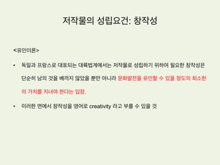 저작물의 성립요건
•  저작권법 제2조 제1호는 저작물은 인간의 사상 또는 감정을 표현
한 창작물을 말한다고 규정하고 있음
•  저작물의 성립요건은 (1) 창작성이 있을 것 (2) 인간의 사상이나
감정을 표현한 것일 것 등 2가지를 들 수 있음
 
