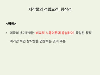저작물의 성립요건: 창작성
•  특허법의 신규성과는 다른 개념
•  기존의 다른 저작물을 베끼지 않았다는 것
•  특허법의 신규성은 단순히 남의 것을 베끼지 않았다는 것이 아니라 기존에 존
재하지 않던 것을 새로이 창작해 내었음을 요구함
•  저작권법은 양적으로 풍부한 저작물의 축적을 도모하는 반면에 특허법은 질적
으로 효과적인 기술의 축적을 도모하는 제도임
 