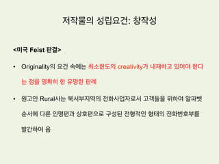 저작물의 성립요건: 창작성
노동이론(sweat of the brow theory)
저작권을 부여하는 근거를 저작자의 정신적 노동에 대한 대가라고 설명한다.
•  저작자의 정신적 노동이 투여된 이상 아주 낮은 수준의 창작성 만으로도 극단적으로 말하면 창작성
이 거의 없는 경우에도 저작물로 성립되는데 지장이 없다는 입장.
•  미국은 전통적으로 노동이론에 가까운 입장으로서 남의 것을 베끼지만 않았다면 창작성을 인정하
는 입장. 따라서 어떤 작품의 기원(origin)이 다른 사람이 아닌 바로 그 작가에게 있으면 창작성이
있다는 의미에서 창작성을 originality라 부름
 