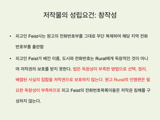 저작물의 성립요건: 창작성
유인이론
•  독일과 프랑스로 대표되는 대륙법계에서는 저작물로 성립하기 위하여 필요한 창작성은
단순히 남의 것을 베끼지 않았을 뿐만 아니라 문화발전을 유인할 수 있을 정도의 최소한
의 가치를 지녀야 한다는 입장.
•  이러한 면에서 창작성을 영어로 creativity 라고 부를 수 있을 것
 