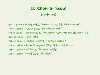 CC salon in Seoul
(2006~2011)
1st CC salon - 박성현 대표님, ‘아이디어, 창의성, 공유, IDEA crevate’
2nd CC salon – 임원재 소장님, ‘오픈 OPEN 의 가치 ‘
3rd CC salon – recandplay 팀, ‘영상미디어, 삶에 대해 의미 있는 이야기, 공유 ‘
4th CC salon – 윤성호 감독님
5th CC salon – 이유진님, 김재연님, ‘ 책 오픈에 대하여 ‘
6th CC salon – Brian Fitzgerald 교수님, ‘호주의 거버먼트 2.0’
7th CC salon – 아멜리아님, ‘해적당과 저작권’
8th CC salon – 서정욱 교수님, ‘오른 액세스’
 