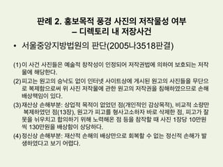 •  사실관계
(1) 원고: 미국의 저명한 영화배우였던 제임스 딘의 상속인으로부터 제임스 딘의
성명, 초상 등에 관한 독점적 사용권을 내용으로 하는 퍼블리시티권을 전전양
수한 자
(2) 피고: 제임스 딘의 성명이 기재된 이 사건 각 표장을 그들의 제품과 포장지 등
에 표시하여 의류 등의 상품을 제조, 판매하고, 제임스 딘의 초상과 서명 등을
피고의 매장이나 인터넷사이트에 게재.
(3) 원고의 주장: 피고의 위와 같은 행위는 원고가 보유하고 있는 퍼블리시티권을
침해하고 있으므로, 원고는 피고들에 대하여 침해행위의 금지 및 침해물건의
폐기를 구한다.
판례 1. 퍼블리시티권 인정여부
- ‘제임스 딘’ 사건
 