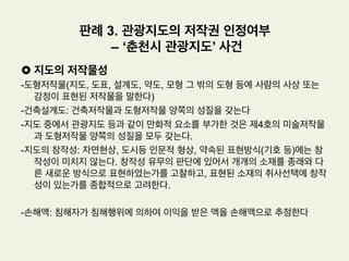 •  사실관계
(1) 원고: 프리랜서 사진작가로 국내의 아름다운 자연풍경을 촬영한 후 이를 자신
의 사진집으로 출간하는 한편, 홍보목적으로 인터넷 사이트상에 게시하였는 바
, 위 인터넷사이트에는 ‘본 사이트의 이미지를 무단으로 복제하는 것을 금합니
다’ 라는 문구가 기재되어 있다.
(2) 피고는 원고가 게시해 놓은 풍경사진들을 감상하다가 자신의 마음에 드는 사진
들만 따로 저장해 놓고 나중에 다시 감상하고픈 생각이 들자, 위 풍경사진들 중
자신의 마음에 드는 사진 13장을 복제한 다음 위 복제한 사진들을 ‘내저장함’
이라는 디렉토리내에 저장해 두었다.
(3) 그 후 원고는 피고가 무단으로 복제한 것을 알고 피고를 저작권법위반으로 형
사고소 하였고, 이에 피고는 저작권법위반으로 기소되었다.
판례 2. 홍보목적 풍경 사진의 저작물성 여부
– 디렉토리 내 저장사건
 