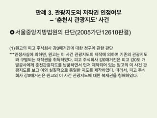 •  서울중앙지방법원의 판단(2005나3518판결)
(1) 이 사건 사진들은 예술적 창작성이 인정되어 저작권법에 의하여 보호되는 저작
물에 해당한다.
(2) 피고는 원고의 승낙도 없이 인터넷 사이트상에 게시된 원고의 사진들을 무단으
로 복제함으로써 위 사진 저작물에 관한 원고의 저작권을 침해하였으므로 손해
배상책임이 있다.
(3) 재산상 손해부분: 상업적 목적이 없었던 점(개인적인 감상목적), 비교적 소량만
복제하였던 점(13장), 원고가 피고를 형사고소하자 바로 삭제한 점, 피고가 잘
못을 뉘우치고 합의하기 위해 노력해온 점 등을 참작할 때 사진 1장당 10만원
씩 130만원을 배상함이 상당하다.
(4) 정신상 손해부분: 재산적 손해의 배상만으로 회복할 수 없는 정신적 손해가 발
생하였다고 보기 어렵다.
판례 2. 홍보목적 풍경 사진의 저작물성 여부
– 디렉토리 내 저장사건
 
