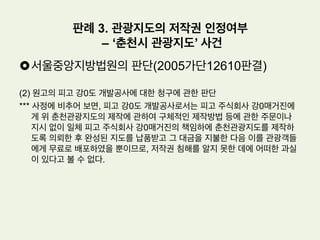 £ 사실관계
(1) 원고: 지도 제작업 등을 주된 목적으로 하는 법인. 2000. 9. 1. 경 춘천시의 전
경을 입체적으로 표현하는 관광지도를 제작하였다.
(2) 피고 강0도 개발공사, 피고 주식회사 강0 매거진: 피고 강0도 개발공사는 관
광사업 등을 주된 목적으로 하는 지방공기업이고, 피고 주식회사 강0매거진은
위 피고 강0도 개발공사로부터 지도제작업체로 선정되어 춘천관광지도를 납품
하였다.
(3) 그런데 피고 주식회사 강0매거진이 제작하여 납품한 위 춘천관광지도 역시 이
사건 저작물과 마찬가지로 의도적인 왜곡표현으로 다운타운 지역을 크게 나타
내고, 다운타운 지역으로부터 원거리에 산재되어 있는 남이섬과 같은 관광명소
들을 실제보다 가까운 거리에 배치한 특징을 갖고 있다
판례 3. 관광지도의 저작권 인정여부
– ‘춘천시 관광지도’ 사건
 