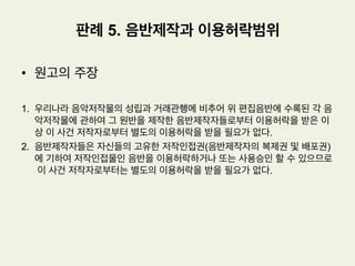 •  사실관계
1.  원고 : x 엔터테인먼트 사, y 미디어라는 상호로 음반제작 및 유통업을 하는
자
2.  피고: 저작권 신탁관리업을 영위하는 법인 z
3.  원고는 피고로부터 이 사건 음악저작물에 대한 이용허락을 받지 않았다.
4.  원고는 이 사건 음악저작물의 원반제작자로부터는 이용허락을 받았다.
5.  피고는 원고에 대하여 저작권 침해로 인한 손해배상청구사실을 알렸고, 원고는
피고에 대하여 위와 같은 손해배상채무가 존재하지 아니한다는 채무부존재확
인소송을 본건과 같이 제기하였다.
판례 5. 음반제작과 이용허락범위
 