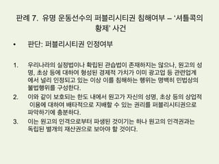 판례 6. 드라마 초상권 침해여부
•  원고: 첼로,바이올린,비올라 연주자로서 국내외 각종 음악 콩쿨에서 수상한 경력이
있는등 현대음악 연주부분에서 현재 활발하게 활동하고 있는 사람들이다
•  피고: ㅇㅇ 프로덕션은 피고 ㅇㅇ 방송에서 방영하는 드라마를 외주제작의 방식
으로 공급하는 회사, 피고 ㅇㅇ 방송사는 지상파 방송사업자이다
•  원고들이 자신들의 연주장면을 촬영하는 것은 곤란하다는 뜻을 전하자 피고들은
원고들에게 얼굴을 식별할 수 없도록 연주장면을 촬영하겠다고 약속함으로써 연
주회 장면을 촬영할 수 있었다
•  위와 같이 촬영된 원고들의 연주회 장면이 포함된 이 사건 방송은 2006. 4. 4.
피고 ㅇㅇ방송의 공중파 텔레비젼방송국을 통하여 방영되었다.
•  원고들은 이 사건 방송으로 원고들의 초상권이 침해되었다고 주장하면서 이 사건
방송의 재방영 및 인터넷상 ‘드라마 다시보기’ 다운로드의 제공금지 등을 요청하
는 취지의 내용증명우편을 보냈다.
 