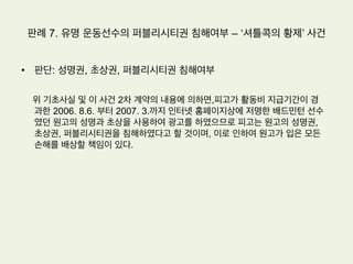 판례 6. 드라마 초상권 침해여부
•  판단(서울중앙지방법원 2006가합36290 판결)
1.  피고 프로덕션은 원고들과의 약속에 위반하여 원고들의 얼
굴이 포함된 이 사건 연주장면을 촬영하였다
2.  모든 국민은 인격권으로서의 초상권을 침해받지 아니할 권
리가 있고,자신의 초상에 관한 방송을 동의한 경우에도 당시
예정한 방법과 달리 방송된 경우에는 초상권의 침해가 있다.
3.  원고들의 초상권이 침해됨으로써 원고들이 입은 정신적 손
해를 금전적으로나마 배상할 책임이 있다.
 