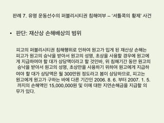 판례 7. 유명 운동선수의 퍼블리시티권 침해여부 – ‘셔틀콕의 황제’ 사건
•  원고: 세계적인 배드민턴 선수로 국내와 말레이시아 등의 동남아에 널리
알려져 있으며, 현재는 배드민턴 지도자로서 활동하고 있다
•  피고: 배드민턴 관련 스포츠 용품을 제조, 판매하는 주식회사이다
•  원고의 주장: 이 사건 2차 계약의 기간은 원고와 피고 사이의 재계약 협
상과정에서 알 수 있듯이 3년이라 할 것이어서, 이사건 2차 계약은 2006.
8. 5. 기간만료로 종료되었다. 그런데 피고는 이 사건 2차 계약기간만료
이후에도 사업수행을 위하여 원고의 성명, 초상, 이 사건 상표권,서비스
표권을 무단으로 사용하고 있다. 피고가 위와 같이 국내에 널리 인식된
원고의 성명이나 초상을 계약기간 만료 이후에도 무단으로 사용하는 행
위는 원고의 성명권, 초상권 및 퍼블리시티권을 침해하는 불법행위이다.
 