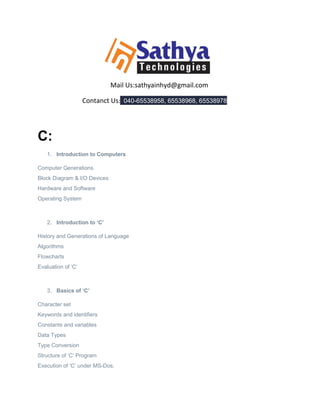 Mail Us:sathyainhyd@gmail.com
Contanct Us: 040-65538958, 65538968, 65538978
C:
1. Introduction to Computers
Computer Generations
Block Diagram & I/O Devices
Hardware and Software
Operating System
2. Introduction to ‘C’
History and Generations of Language
Algorithms
Flowcharts
Evaluation of ‘C’
3. Basics of ‘C’
Character set
Keywords and identifiers
Constants and variables
Data Types
Type Conversion
Structure of ‘C’ Program
Execution of ‘C’ under MS-Dos.
 