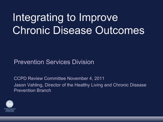 Integrating to Improve
Chronic Disease Outcomes
Prevention Services Division
CCPD Review Committee November 4, 2011
Jason Vahling, Director of the Healthy Living and Chronic Disease
Prevention Branch
 