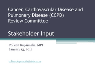 Cancer, Cardiovascular Disease and
Pulmonary Disease (CCPD)
Review Committee

Stakeholder Input
Colleen Kapsimalis, MPH
January 13, 2012


colleen.kapsimalis@state.co.us
 