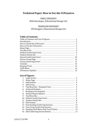 9/9/12	
  7:29	
  PM	
   1	
  
Technical	
  Paper:	
  How	
  to	
  Use	
  the	
  CCPensieve	
  
	
  
EMILY	
  BOUSHEY	
  
Web	
  Developer,	
  Educational	
  Design	
  LLC	
  
	
  
MADELINE	
  BOUSHEY	
  
UX	
  Designer,	
  Educational	
  Design	
  LLC	
  
	
  
	
  
Table	
  of	
  Contents	
  
Table	
  of	
  Contents	
  and	
  List	
  of	
  Figures	
  .	
  .	
  .	
  .	
  .	
  .	
  .	
  .	
  .	
  .	
  .	
  .	
  .	
  .	
  .	
  .	
  .	
  .	
  .	
  .	
  .	
  .	
  .	
  .	
  .	
  .	
  .	
  .	
  .	
  .	
  .	
  .	
  	
  1	
  
Introduction	
  .	
  .	
  .	
  .	
  .	
  .	
  .	
  .	
  .	
  .	
  .	
  .	
  .	
  .	
  .	
  .	
  .	
  .	
  .	
  .	
  .	
  .	
  .	
  .	
  .	
  .	
  .	
  .	
  .	
  .	
  .	
  .	
  .	
  .	
  .	
  .	
  .	
  .	
  .	
  .	
  .	
  .	
  .	
  .	
  .	
  .	
  .	
  .	
  .	
  .	
  .	
  .	
  .	
  .	
  .	
  .	
  2	
  
How	
  to	
  Install	
  the	
  CCPensieve	
  .	
  .	
  .	
  .	
  .	
  .	
  .	
  .	
  .	
  .	
  .	
  .	
  .	
  .	
  .	
  .	
  .	
  .	
  .	
  .	
  .	
  .	
  .	
  .	
  .	
  .	
  .	
  .	
  .	
  .	
  .	
  .	
  .	
  .	
  .	
  .	
  .	
  .	
  	
  3	
  
How	
  to	
  Use	
  the	
  CCPensieve	
  .	
  .	
  .	
  .	
  .	
  .	
  .	
  .	
  .	
  .	
  .	
  .	
  .	
  .	
  .	
  .	
  .	
  .	
  .	
  .	
  .	
  .	
  .	
  .	
  .	
  .	
  .	
  .	
  .	
  .	
  .	
  .	
  .	
  .	
  .	
  .	
  .	
  .	
  .	
  .	
  .	
   3	
  
Home	
  Page	
  .	
  .	
  .	
  .	
  .	
  .	
  .	
  .	
  .	
  .	
  .	
  .	
  .	
  .	
  .	
  .	
  .	
  .	
  .	
  .	
  .	
  .	
  .	
  .	
  .	
  .	
  .	
  .	
  .	
  .	
  .	
  .	
  .	
  .	
  .	
  .	
  .	
  .	
  .	
  .	
  .	
  .	
  .	
  .	
  .	
  .	
  .	
  .	
  .	
  .	
  .	
  .	
  .	
  .	
  .	
  .	
  	
   3	
  
Top	
  Menu	
  Bar	
  .	
  .	
  .	
  .	
  .	
  .	
  .	
  .	
  .	
  .	
  .	
  .	
  .	
  .	
  .	
  .	
  .	
  .	
  .	
  .	
  .	
  .	
  .	
  .	
  .	
  .	
  .	
  .	
  .	
  .	
  .	
  .	
  .	
  .	
  .	
  .	
  .	
  .	
  .	
  .	
  .	
  .	
  .	
  .	
  .	
  .	
  .	
  .	
  .	
  .	
  .	
  .	
  .	
  .	
   5	
  
Student	
  Conferring	
  Corner	
  .	
  .	
  .	
  .	
  .	
  .	
  .	
  .	
  .	
  .	
  .	
  .	
  .	
  .	
  .	
  .	
  .	
  .	
  .	
  .	
  .	
  .	
  .	
  .	
  .	
  .	
  .	
  .	
  .	
  .	
  .	
  .	
  .	
  .	
  .	
  .	
  .	
  .	
  .	
  .	
  .	
   5	
  
Student	
  Details	
  Bar	
  .	
  .	
  .	
  .	
  .	
  .	
  .	
  .	
  .	
  .	
  .	
  .	
  .	
  .	
  .	
  .	
  .	
  .	
  .	
  .	
  .	
  .	
  .	
  .	
  .	
  .	
  .	
  .	
  .	
  .	
  .	
  .	
  .	
  .	
  .	
  .	
  .	
  .	
  .	
  .	
  .	
  .	
  .	
  .	
  .	
  .	
  .	
  .	
  	
   7	
  
Shared	
  Conferring	
  Corner	
  .	
  .	
  .	
  .	
  .	
  .	
  .	
  .	
  .	
  .	
  .	
  .	
  .	
  .	
  .	
  .	
  .	
  .	
  .	
  .	
  .	
  .	
  .	
  .	
  .	
  .	
  .	
  .	
  .	
  .	
  .	
  .	
  .	
  .	
  .	
  .	
  .	
  .	
  .	
  .	
  .	
   10	
  
Choose	
  Group	
  Page	
  .	
  .	
  .	
  .	
  .	
  .	
  .	
  .	
  .	
  .	
  .	
  .	
  .	
  .	
  .	
  .	
  .	
  .	
  .	
  .	
  .	
  .	
  .	
  .	
  .	
  .	
  .	
  .	
  .	
  .	
  .	
  .	
  .	
  .	
  .	
  .	
  .	
  .	
  .	
  .	
  .	
  .	
  .	
  .	
  .	
  .	
  .	
   11	
  
Group	
  Conferring	
  Corner	
  .	
  .	
  .	
  .	
  .	
  .	
  .	
  .	
  .	
  .	
  .	
  .	
  .	
  .	
  .	
  .	
  .	
  .	
  .	
  .	
  .	
  .	
  .	
  .	
  .	
  .	
  .	
  .	
  .	
  .	
  .	
  .	
  .	
  .	
  .	
  .	
  .	
  .	
  .	
  .	
  .	
  	
  	
  11	
  
Calendar	
  .	
  .	
  .	
  .	
  .	
  .	
  .	
  .	
  .	
  .	
  .	
  .	
  .	
  .	
  .	
  .	
  .	
  .	
  .	
  .	
  .	
  .	
  .	
  .	
  .	
  .	
  .	
  .	
  .	
  .	
  .	
  .	
  .	
  .	
  .	
  .	
  .	
  .	
  .	
  .	
  .	
  .	
  .	
  .	
  .	
  .	
  .	
  .	
  .	
  .	
  .	
  .	
  .	
  .	
  .	
  .	
  .	
  .	
   13	
  
Keeping	
  Track	
  .	
  .	
  .	
  .	
  .	
  .	
  .	
  .	
  .	
  .	
  .	
  .	
  .	
  .	
  .	
  .	
  .	
  .	
  .	
  .	
  .	
  .	
  .	
  .	
  .	
  .	
  .	
  .	
  .	
  .	
  .	
  .	
  .	
  .	
  .	
  .	
  .	
  .	
  .	
  .	
  .	
  .	
  .	
  .	
  .	
  .	
  .	
  .	
  .	
  .	
  .	
  .	
  	
   14	
  
CAFE	
  Menu	
  .	
  .	
  .	
  .	
  .	
  .	
  .	
  .	
  .	
  .	
  .	
  .	
  .	
  .	
  .	
  .	
  .	
  .	
  .	
  .	
  .	
  .	
  .	
  .	
  .	
  .	
  .	
  .	
  .	
  .	
  .	
  .	
  .	
  .	
  .	
  .	
  .	
  .	
  .	
  .	
  .	
  .	
  .	
  .	
  .	
  .	
  .	
  .	
  .	
  .	
  .	
  .	
  .	
  .	
  .	
  	
  14	
  
CCPensieve	
  Updates	
  .	
  .	
  .	
  .	
  .	
  .	
  .	
  .	
  .	
  .	
  .	
  .	
  .	
  .	
  .	
  .	
  .	
  .	
  .	
  .	
  .	
  .	
  .	
  .	
  .	
  .	
  .	
  .	
  .	
  .	
  .	
  .	
  .	
  .	
  .	
  .	
  .	
  .	
  .	
  .	
  .	
  .	
  .	
  .	
  .	
  .	
  	
   15	
  
	
  
List	
  of	
  Figures	
  
	
   	
  1	
   Login	
  Screen	
  .	
  .	
  .	
  .	
  .	
  .	
  .	
  .	
  .	
  .	
  .	
  .	
  .	
  .	
  .	
  .	
  .	
  .	
  .	
  .	
  .	
  .	
  .	
  .	
  .	
  .	
  .	
  .	
  .	
  .	
  .	
  .	
  .	
  .	
  .	
  .	
  .	
  .	
  .	
  .	
  .	
  .	
  .	
  .	
  .	
  .	
  .	
  .	
  	
  3	
  
	
   	
  2	
   Home	
  Page	
  .	
  .	
  .	
  .	
  .	
  .	
  .	
  .	
  .	
  .	
  .	
  .	
  .	
  .	
  .	
  .	
  .	
  .	
  .	
  .	
  .	
  .	
  .	
  .	
  .	
  .	
  .	
  .	
  .	
  .	
  .	
  .	
  .	
  .	
  .	
  .	
  .	
  .	
  .	
  .	
  .	
  .	
  .	
  .	
  .	
  .	
  .	
  .	
  .	
  .	
   3	
  
	
   	
  3	
   Add	
  Student	
  .	
  .	
  .	
  .	
  .	
  .	
  .	
  .	
  .	
  .	
  .	
  .	
  .	
  .	
  .	
  .	
  .	
  .	
  .	
  .	
  .	
  .	
  .	
  .	
  .	
  .	
  .	
  .	
  .	
  .	
  .	
  .	
  .	
  .	
  .	
  .	
  .	
  .	
  .	
  .	
  .	
  .	
  .	
  .	
  .	
  .	
  .	
  .	
  	
   4	
  
	
   	
  4	
   Add	
  Group	
  .	
  .	
  .	
  .	
  .	
  .	
  .	
  .	
  .	
  .	
  .	
  .	
  .	
  .	
  .	
  .	
  .	
  .	
  .	
  .	
  .	
  .	
  .	
  .	
  .	
  .	
  .	
  .	
  .	
  .	
  .	
  .	
  .	
  .	
  .	
  .	
  .	
  .	
  .	
  .	
  .	
  .	
  .	
  .	
  .	
  .	
  .	
  .	
  .	
  	
   4	
  
	
   	
  5	
   Top	
  Menu	
  Bar	
  –	
  Keeping	
  Track	
  .	
  .	
  .	
  .	
  .	
  .	
  .	
  .	
  .	
  .	
  .	
  .	
  .	
  .	
  .	
  .	
  .	
  .	
  .	
  .	
  .	
  .	
  .	
  .	
  .	
  .	
  .	
  .	
  .	
  	
   4	
  
	
   	
  6	
   Archived	
  Students	
  .	
  .	
  .	
  .	
  .	
  .	
  .	
  .	
  .	
  .	
  .	
  .	
  .	
  .	
  .	
  .	
  .	
  .	
  .	
  .	
  .	
  .	
  .	
  .	
  .	
  .	
  .	
  .	
  .	
  .	
  .	
  .	
  .	
  .	
  .	
  .	
  .	
  .	
  .	
  .	
  .	
  .	
  	
   4	
  
	
   	
  7	
   Reading	
  Level	
  Snapshot	
  .	
  .	
  .	
  .	
  .	
  .	
  .	
  .	
  .	
  .	
  .	
  .	
  .	
  .	
  .	
  .	
  .	
  .	
  .	
  .	
  .	
  .	
  .	
  .	
  .	
  .	
  .	
  .	
  .	
  .	
  .	
  .	
  .	
  .	
  .	
  .	
  .	
  	
  5	
  
	
   	
   	
  8	
   Student	
  Report	
  Options	
  .	
  .	
  .	
  .	
  .	
  .	
  .	
  .	
  .	
  .	
  .	
  .	
  .	
  .	
  .	
  .	
  .	
  .	
  .	
  .	
  .	
  .	
  .	
  .	
  .	
  .	
  .	
  .	
  .	
  .	
  .	
  .	
  .	
  .	
  .	
  .	
  .	
   5	
  
	
   	
  9	
   Top	
  Menu	
  Bar	
  .	
  .	
  .	
  .	
  .	
  .	
  .	
  .	
  .	
  .	
  .	
  .	
  .	
  .	
  .	
  .	
  .	
  .	
  .	
  .	
  .	
  .	
  .	
  .	
  .	
  .	
  .	
  .	
  .	
  .	
  .	
  .	
  .	
  .	
  .	
  .	
  .	
  .	
  .	
  .	
  .	
  .	
  .	
  .	
  .	
  .	
  .	
   6	
  
	
   10	
   Student	
  Conferring	
  Corner	
  .	
  .	
  .	
  .	
  .	
  .	
  .	
  .	
  .	
  .	
  .	
  .	
  .	
  .	
  .	
  .	
  .	
  .	
  .	
  .	
  .	
  .	
  .	
  .	
  .	
  .	
  .	
  .	
  .	
  .	
  .	
  .	
  .	
  .	
  	
   6	
  
	
   11	
   Student	
  Details	
  Bar	
  .	
  .	
  .	
  .	
  .	
  .	
  .	
  .	
  .	
  .	
  .	
  .	
  .	
  .	
  .	
  .	
  .	
  .	
  .	
  .	
  .	
  .	
  .	
  .	
  .	
  .	
  .	
  .	
  .	
  .	
  .	
  .	
  .	
  .	
  .	
  .	
  .	
  .	
  .	
  .	
  .	
  	
   8	
  
	
   12	
   Edit	
  Student	
  .	
  .	
  .	
  .	
  .	
  .	
  .	
  .	
  .	
  .	
  .	
  .	
  .	
  .	
  .	
  .	
  .	
  .	
  .	
  .	
  .	
  .	
  .	
  .	
  .	
  .	
  .	
  .	
  .	
  .	
  .	
  .	
  .	
  .	
  .	
  .	
  .	
  .	
  .	
  .	
  .	
  .	
  .	
  .	
  .	
  .	
  .	
  .	
  	
   8	
  
	
   13	
   Past	
  Reading	
  Conferring	
  Sessions	
  .	
  .	
  .	
  .	
  .	
  .	
  .	
  .	
  .	
  .	
  .	
  .	
  .	
  .	
  .	
  .	
  .	
  .	
  .	
  .	
  .	
  .	
  .	
  .	
  .	
  .	
  .	
  	
  11	
  
	
   14	
  	
   Past	
  Group	
  Conferring	
  Sessions	
  .	
  .	
  .	
  .	
  .	
  .	
  .	
  .	
  .	
  .	
  .	
  .	
  .	
  .	
  .	
  .	
  .	
  .	
  .	
  .	
  .	
  .	
  .	
  .	
  .	
  .	
  .	
  .	
  .	
  	
  11	
  
	
   15	
   Reading	
  CAFE	
  Menu	
  with	
  Touch	
  Points	
  .	
  .	
  .	
  .	
  .	
  .	
  .	
  .	
  .	
  .	
  .	
  .	
  .	
  .	
  .	
  .	
  .	
  .	
  .	
  .	
  .	
  	
  	
  11	
  
	
   16	
   Edit	
  Conferring	
  Session	
  Button	
  .	
  .	
  .	
  .	
  .	
  .	
  .	
  .	
  .	
  .	
  .	
  .	
  .	
  .	
  .	
  .	
  .	
  .	
  .	
  .	
  .	
  .	
  .	
  .	
  .	
  .	
  .	
  .	
  .	
  .	
  11	
  
 