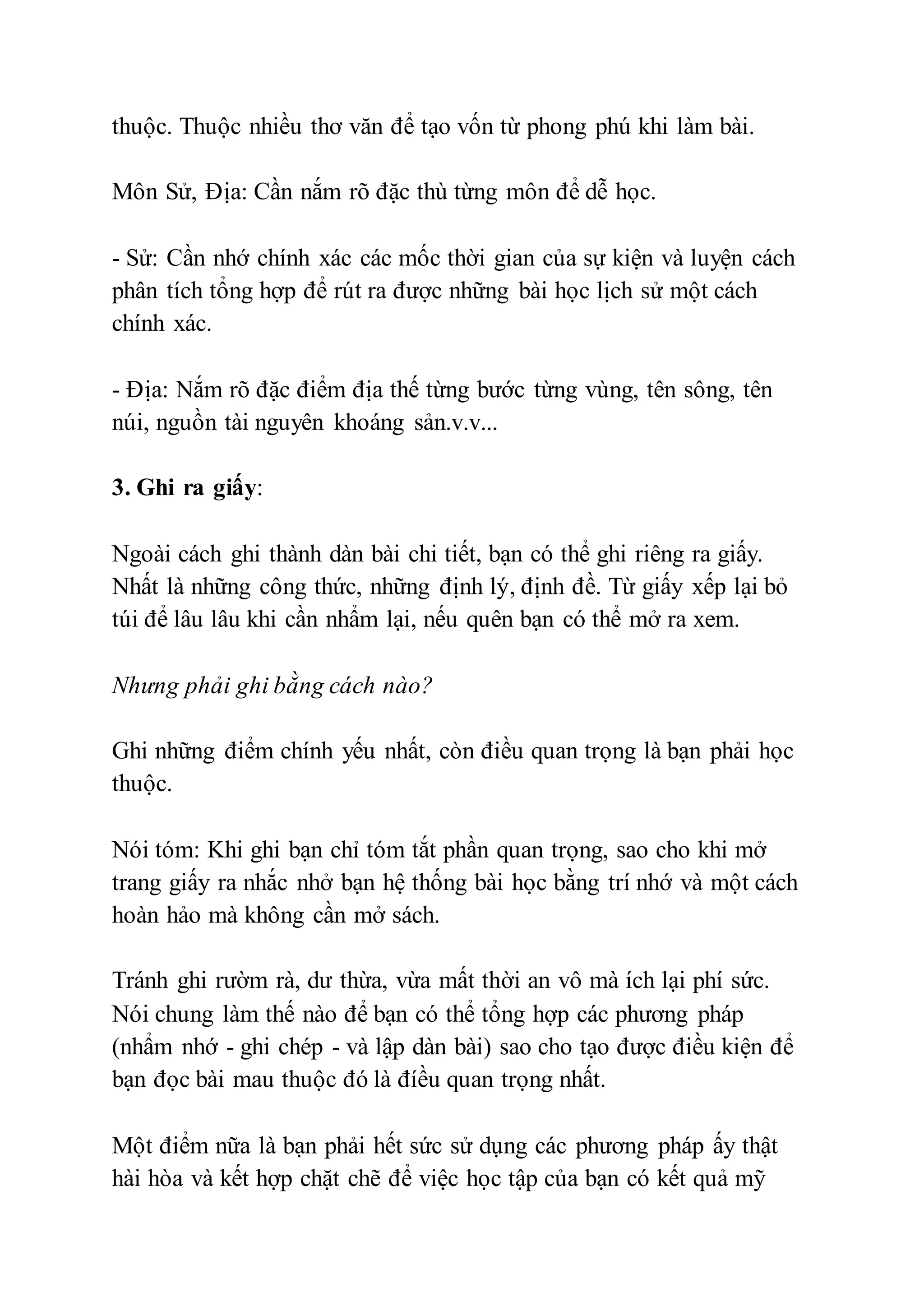 thuộc. Thuộc nhiều thơ văn để tạo vốn từ phong phú khi làm bài. 
Môn Sử, Ðịa: Cần nắm rõ đặc thù từng môn để dễ học. 
- Sử: Cần nhớ chính xác các mốc thời gian của sự kiện và luyện cách 
phân tích tổng hợp để rút ra được những bài học lịch sử một cách 
chính xác. 
- Ðịa: Nắm rõ đặc điểm địa thế từng bước từng vùng, tên sông, tên 
núi, nguồn tài nguyên khoáng sản.v.v... 
3. Ghi ra giấy: 
Ngoài cách ghi thành dàn bài chi tiết, bạn có thể ghi riêng ra giấy. 
Nhất là những công thức, những định lý, định đề. Từ giấy xếp lại bỏ 
túi để lâu lâu khi cần nhẩm lại, nếu quên bạn có thể mở ra xem. 
Nhưng phải ghi bằng cách nào? 
Ghi những điểm chính yếu nhất, còn điều quan trọng là bạn phải học 
thuộc. 
Nói tóm: Khi ghi bạn chỉ tóm tắt phần quan trọng, sao cho khi mở 
trang giấy ra nhắc nhở bạn hệ thống bài học bằng trí nhớ và một cách 
hoàn hảo mà không cần mở sách. 
Tránh ghi rườm rà, dư thừa, vừa mất thời an vô mà ích lại phí sức. 
Nói chung làm thế nào để bạn có thể tổng hợp các phương pháp 
(nhẩm nhớ - ghi chép - và lập dàn bài) sao cho tạo được điều kiện để 
bạn đọc bài mau thuộc đó là đíều quan trọng nhất. 
Một điểm nữa là bạn phải hết sức sử dụng các phương pháp ấy thật 
hài hòa và kết hợp chặt chẽ để việc học tập của bạn có kết quả mỹ 
 
