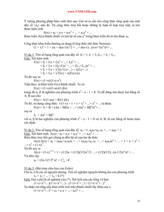 www.VNMATH.com

Ý tưởng phương pháp hàm sinh như sau: Giả sử ta cần tìm công thức tổng quát của một
dãy số an nào đó. Từ công thức truy hồi hoặc những lý luận tổ hợp trực tiếp, ta tìm
được hàm sinh
              A(x) = a0 + a1x + a2x2 + ... + anxn + ...
Khai triển A(x) thành chuỗi và tìm hệ số của xn trong khai triển đó ta tìm được an.

Công thức khai triển thường sử dụng (Công thức nhị thức Newton)
       (1 + x)α = 1 + αx + α(α-1)x2/2 + ...+ α(α-1)...(α-n+1)xn/n!+ ...

Ví dụ 1. Tìm số hạng tổng quát của dãy số f0 = 1, f1 = 2, fn+1 = fn + fn-1.
Giải: Xét hàm sinh
        F(x) = f0 + f1x + f2x2 + ...+ fnxn + ...
             = f0 + f1x + (f0+f1)x2 + ...+ (fn-1+fn-2)xn + ...
             = f0 + f1x + x2(f0+f1x+...) + x(f1x+...)
             = f0 + f1x + x2F(x) + x(F(x)-f0)
Từ đó suy ra
        F(x) = (1+x)/(1-x-x2)
Tiếp theo, ta khai triển F(x) thành chuỗi. Ta có
        F(x) = (1+x)/(1-αx)(1-x)
trong đó α,  là nghiệm của phương trình x2 - x - 1 = 0. Ta dễ dàng tìm được hai hằng số
A, B sao cho
        F(x) = A/(1-αx) + B/(1-x)
Từ đó, sử dụng công thức 1/(1-x) = 1 + x + x2 + ...+ xn + ... ta được
        F(x) = A + B + (Aα + B)x + ...+ (Aαn + Bn)xn+...
suy ra
        fn = Aαn + Bn
với α,  là hai nghiệm của phương trình x2 - x - 1 = 0 và A, B, là các hằng số hòan tòan
xác định.

Ví dụ 2. Tìm số hạng tổng quát của dãy số a0 = 1, ana0+an-1a1 + ...+ a0an = 1
Giải: Xét hàm sinh A(x) = a0 + a1x + a2x2 + ...+ anxn + ...
Biểu thức truy hồi gợi chúng ta đến hệ số của hai đa thức
        A(x).A(x) = a0 + (a0a1+a1a0)x + ...+ (ana0+an-1a1 + ...+ a0an)xn + ... = 1 + x + x2 +
...+ x = (1-x)-1.
      n

Từ đó suy ra
        A(x) = (1-x)-1/2 = 1 + (1/2)x + (1/2)(3/2)x2/2+ ...+ (1/2)(3/2)...(n-1/2)xn/n! + ...
Và như vậy
        an = (2n-1)!!/2n.n! = C 2 n / 4 n .
                                n




Ví dụ 3. (Bài tóan chia kẹo của Euler)
Cho k, n là các số nguyên dương. Tìm số nghiệm nguyên không âm của phương trình
       x1 + x2 + ... + xn = k (*)
Giải: Gọi cn(k) là số nghiệm của (*). Xét tích của các tổng vô hạn
       (1+x+x2+...)(1+x+x2+...)....(1+x+x2+...) = (1+x+x2+...)n
Ta nhận xét rằng nếu khai triển tích trên thành chuỗi lũy thừa của x
       (1+x+x2+...)n = c0 + c1x + ...+ ckxk + ...


                                                                                          10
 