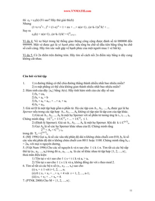 www.VNMATH.com

thì ck = cn(k) (Vì sao? Hãy thử giải thích)
Nhưng
        (1+x+x2+...)n = (1-x)-n = 1 + nx + ...+ n(n+1)...(n+k-1)xk/k! + ...
Suy ra
        cn(k) = n(n+1)...(n+k-1)/k! = Ckn+k-1.

Ví dụ 4. Vé xe búyt trong hệ thống giao thông công cộng được đánh số từ 000000 đến
999999. Một vé được gọi là vé hạnh phúc nếu tổng ba chữ số đầu tiên bằng tổng ba chữ
số cuối cùng. Hãy tìm xác suất gặp vé hạnh phúc của một người mua 1 vé bất kỳ.

Ví dụ 5. Có 2n điểm trên đường tròn. Hãy tìm số cách nối 2n điểm này bằng n dây cung
không cắt nhau.




Câu hỏi và bài tập

1.      1) n đường thẳng có thể chia đường thẳng thành nhiều nhất bao nhiêu miền?
        2) n mặt phẳng có thể chia không gian thành nhiều nhất bao nhiêu miền?
2. Hàm sinh của dãy an bằng A(x). Hãy tính hàm sinh của các dãy số sau
        1) bn = can
        2) bn = an + b
        3) bn = an + an-1 + ...+ a1 + a0
        4) bn = a2n
3. Giả sử  là một tập hợp gồm n phần tử. Họ các tập con A1, A2, ..., Ak được gọi là họ
Sperner nếu trong các tập hợp A1, A2, ..., Ak không có tập nào là tập con của tập khác.
        1) Giả sử A1, A2, ..., Ak là một họ Sperner với số phần tử tương ứng là i1, i2 ..., ik.
Chứng minh rằng 1/Ci1n + 1/1/Ci2n + ... + 1/Cinn  1.
        2) (Định lý Sperner). Giả sử A1, A2, ..., Ak là một họ Sperner. Khi đó k  C[n/2]n.
        3) Gọi An là số các họ Sperner khác nhau của . Chứng minh rằng
                  2Tn < An < CTn2^Tn
trong đó Tn = C[n/2]n.
4. (Mỹ 1996) Gọi an là số các xâu nhị phân độ dài n không chứa chuỗi con 010, bn là số
các xâu nhị phân độ dài n không chứa chuỗi con 0011 hoặc 1100. Chứng minh rằng bn+1
= 2an với mọi n nguyên dương.
5. (Việt Nam 1996) Cho các số nguyên k và n sao cho 1  k  n. Tìm tất cả các bộ sắp
thứ tự (a1, a2, ..., ak) trong đó a1, a2, ..., ak là các số khác nhau từ tập hợp 1, 2, ..., n,
thoả mãn điều kiện:
        1) Tồn tại s và t sao cho 1  s < t  k và as > at.
        2) Tồn tại s sao cho 1  s  k và as không đồng dư với s theo mod 2.
6. Tìm số tất cả các bộ n số (x1, x2, ..., xn) sao cho
        (i) xi =  1 với i=1, 2, ..., n;
        (ii) 0  x1 + x2 + ...+ xr < 4 với r = 1, 2, ..., n-1;
        (iii) x1 + x2 + ...+ xn = 4.
7. (PTNK 2000) Cho M = 1, 2, ..., n.


                                                                                               11
 