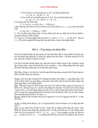 www.VNMATH.com

         1) Tìm số tất cả các bộ ba tập con A, B, C của M thoả điều kiện
                 A  B  C = M, B  C = ;
         2) Tìm số tất cả các bộ bốn tập con A, B, C, D của M thoả điều kiện
                 A  B  C  D = M, B  C  D = .
8. (Vietnam ST 94) Tính tổng
         T =  1/n1!n2!...n1994!(n2+2n3+...+1993n1994)!
ở đây tổng lấy theo tất cả các bộ có thứ tự các số tự nhiên (n1, n2, ..., n1994) thoả mãn điều
kiện
         n1+2n2+3n3+...+1994n1994 = 1994.
9. Cho 3n điểm trên đường tròn. Có bao nhiêu cách nối các điểm đó lại để tạo thành n
tam giác không có điểm chung?
10. Ta gọi (i, j) là một nghịch thế của hoán vị  của En = 1, 2, …, n nếu (i) > (j) mà
i < j. Tìm số các nghịch thế trung bình của một hóan vị được chọn ngẫu nhiên.



                         Bài 4. - Ứng dụng của phép đếm
Giải tích tổ hợp không chỉ giải quyết các bài toán được đặt ra trong chính lý thuyết này
mà còn nhiều ứng dụng thú vị trong các ngành toán học khác, ví dụ như trong đại số, số
học, hình học tổ hợp, lý thuyết xác suất...

Các hệ số nhị thức thường được nảy sinh một cách tự nhiên trong số học modular, trong
đại số giao hoán, trong lý thuyết đại số Lie modular, vì vậy, những đẳng thức liên quan
đến hệ số nhị thức đóng một vai trò đặc biệt quan trọng.

Dưới đây, chúng ta xét một số ví dụ liên quan đến ứng dụng của giải tích tổ hợp trong các
lĩnh vực khác nhau của toán học.

Ví dụ 1. Cho p là một số nguyên tố. Đường tròn được chia thành p cung bằng nhau. Hỏi
có bao nhiêu cách tô p cung bằng a màu khác nhau (Hai cách tô màu thu được bằng một
phép quay được coi là giống nhau)?
Giải. Mỗi mội cung có a cách tô màu, như vậy có ap cách tô màu p cung (với quy ước cố
định vị trí). Trong số này có a cách tô màu bằng chỉ một màu. Với mỗi cách tô màu dùng
2 màu trở lên, ta có thể dùng phép quay để tạo ra p cách tô màu khác được tính trong ap
cách tô màu trên nhưng không được tính theo cách tính đề bài. Như vậy số cách tô màu
thoả mãn điều kiện đề bài là (ap-a)/p + a.
Hệ quả. (Định lý nhỏ Fermat) Cho p là số nguyên tố và a là số nguyên, khi đó ap - a chia
hết cho p.

Ví dụ 2. Chứng minh rằng từ 2n-1 số nguyên bất kỳ luôn tìm được n số có tổng chia hết
cho n.
Giải. Ta gọi mệnh đề ở đề bài là A(n). Trước hết ta chứng minh rằng nếu A(m), A(n)
đúng thì A(mn) cũng đúng (hãy chứng minh!). Từ đây, bài toán quy về việc chứng minh
A(p) với p là số nguyên tố. Xét E = a1, a2, ..., a2p-1. Giả sử ngược lại rằng với mọi bộ
ai1, ..., aip lấy từ E ta có ai1 + ...+ aip không chia hết cho p. Khi đó, theo định lý nhỏ Fermat


                                                                                              12
 