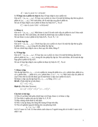 www.VNMATH.com

          k
        An = n(n-1)..(n-k+1) = n!/(n-k)!
3. Tổ hợp của n phần tử chọn k (hay tổ hợp chập k của n phần tử)
Giả sử E = a1, a2, ..., an. Tổ hợp của n phần tử chọn k là một bộ không sắp thứ tự gồm k
phần tử ai1, ..., aik. Nói cách khác, đó là một tập con gồm k phần tử.
Số các tổ hợp chập k của n phần tử được ký hiệu là Ckn. Ta có
          k
        C n = n(n-1)..(n-k+1)/k! = n!/k!(n-k)!

4. Hóan vị
Giả sử E = a1, a2, ..., an. Một hóan vị của E là một cách xếp các phần tử của E theo một
thứ tự nào đó. Nói cách khác, đó chỉnh là chỉnh hợp của n phần tử chọn n.
Số các hóan vị của n phần tử ký hiệu là Pn. Ta có Pn = n!.

5. Chỉnh hợp lặp
Giả sử E = a1, a2, ..., an. Chỉnh hợp lặp của n phần tử chọn k là một bộ sắp thứ tự gồm
k phần tử (ai1, ..., aik), trong đó cho phép lấy lặp lại.
Số các chỉnh hợp chập k của n, theo quy tắc nhân, bằng nk.

6. Tổ hợp lặp
Giả sử E = a1, a2, ..., an. Tổ hợp lặp của n phần tử chọn k là một bộ không sắp thứ tự
gồm k phần tử ai1, ..., aik, trong đó cho phép lấy lặp lại. Nói cách khác, đó là một đa tập
hợp gồm k phần tử lấy từ E.
                                                              k
Số các tổ hợp lặp chập k của n phần tử được ký hiệu là H n . Ta có
        H n  C n  k 1
          k     k




7. Hóan vị lặp
Xét đa tập hợp E(r1, r2, ..., rs) có n phần tử, trong đó phần tử a1 có r1 phiên bản, phần tử a2
có r2 phiên bản, ..., phần tử as có rs phiên bản, r1+r2+...+rs = n. Một cách xếp các phần tử
của E theo thứ tự nào đó được gọi là một hóan vị lặp của n phần tử của E.
Số hóan vị lặp của đa tập hợp E(r1, r2, ..., rs) bằng n!/r1!...rs!.
Bổ đề: (Tính chất hệ số nhị thức)
        C n 1  C n  C n 1
           k        k      k


Định lý: (Nhị thức Newton)
        ( x  y ) n  C n x n  C n x n 1 y  ...  C n y n .
                        0         1                    n




Câu hỏi và bài tập:
1) Nêu rõ sự khác biệt giữa chỉnh hợp và tổ hợp, hóan vị và hóan vị lặp.
2) Tìm hiểu ý nghĩa của các ký hiệp A, C, P, H.
3) Hãy chứng minh định lý nhị thức.
4) Nêu ví dụ áp dụng cho từng đối tượng tổ hợp trên đây.
5) Tìm số nghiệm nguyên không âm của phương trình
               x1 + x2 + x3 = 100
6) Có 5 nam và 5 nữ. Có bao nhiêu cách chọn ra 5 người trong đó có ít nhất 1 nam và ít
nhất 1 nữ.



                                                                                             3
 